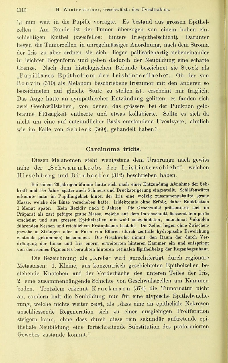 x/2 mm weit in die Pupille vorragte. Es bestand aus grossen Epithel- zellen. Am Rande ist der Tumor überzogen von einem hohen ein- schichtigen Epithel (zweifellos: hintere Irisepithelschicht). Darunter liegen die Tumorzellen in unregelmässiger Anordnung, nach dem Stroma der Iris zu aber ordnen sie sich, liegen pallisadenartig nebeneinander in leichter Bogenform und geben dadurch der Neubildung eine scharfe Grenze. Nach dem histologischen Befunde bezeichnet sie Stock als „Papilläres Epitheliom der Irishinterfläche. Ob der von Bouvin (310) als Melanom beschriebene Iristumor mit den anderen so bezeichneten auf gleiche Stufe zu stellen ist, erscheint mir fraglich. Das Auge hatte an sympathischer Entzündung gelitten, es fanden sich zwei Geschwülstchen, von denen das grössere bei der Punktion gelb- braune Flüssigkeit entleerte und etwas kollabierte. Sollte es sich da nicht um eine auf entzündlicher Basis entstandene Uvealzyste, ähnlich wie im Falle von Schieck (360), gehandelt haben? Carcinoma iridis. Diesen Melanomen steht wenigstens dem Ursprünge nach gewiss nahe der „Schwammkrebs der Irishinterschicht, welchen Hirschberg und Birnbacher (312) beschrieben haben. Bei einem 26 jährigen Manne hatte sieh nach einer Entzündung Abnahme der Seh- kraft und V-jt Jahre später auch Schmerz und Drucksteigerung eingestellt. Schläfenwärts erkannte man im Pupillargebiet hinter der Iris eine wolkig zusammengeballte, graue Masse, welche die Linse verschoben hatte. Iridektomie ohne Erfolg, daher Enukleation 1 Monat später. Kein Rezidiv nach 2 Jahren. Die Geschwulst präsentierte sich im Präparat als zart gefügte graue Masse, welche auf dem Durchschnitt äusserst fein porös erscheint und aus grossen Epithelzellen mit wohl ausgebildeten, manchmal Vakuolen führenden Kernen und reichlichem Protoplasma besteht. Die Zellen liegen ohne Zwischen- gewebe in Strängen oder in Form von Röhren (durch zentrale hydropische Erweichung zustande gekommen) beisammen. Die Geschwulst nimmt den Raum der durch Ver- drängung der Linse und Iris enorm erweiterten hinteren Kammer ein und entspringt von dem seines Pigmentes beraubten hinteren retinalen Epithelbelag der Regenbogenhaut. Die Bezeichnung als „Krebs wird gerechtfertigt durch regionäre Metastasen: 1. Kleine, aus konzentrisch geschichteten Epithelzellen be- stehende Knötchen auf der Vorderfläche des unteren Teiles der Iris, 2. eine zusammenhängende Schichte von Geschwulstzellen am Kammer- boden. Trotzdem erkennt Krückmann (374) die Tumornatur nicht an, sondern hält die Neubildung nur für eine atypische Epithelwuche- rung, welche nichts weiter zeigt, als „dass eine an epitheliale Nekrosen anschliessende Regeneration sich zu einer ausgiebigen Proliferation steigern kann, ohne dass durch diese rein sekundär auftretende epi- theliale Neubildung eine fortschreitende Substitution des präformierten Gewebes zustande kommt.