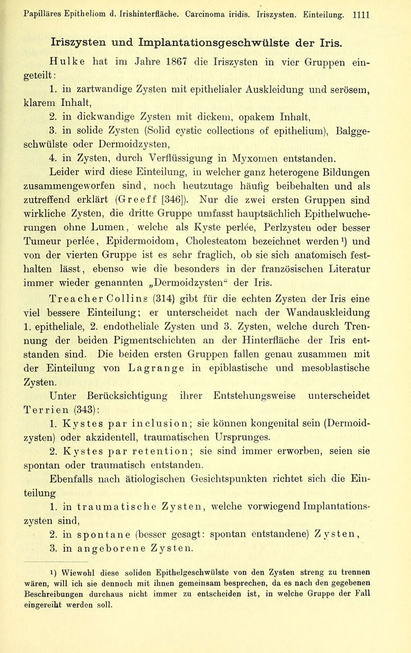 Iriszysten und Implantationsgeschwülste der Iris. Hulke hat im Jahre 1867 die Iriszysten in vier Gruppen ein- geteilt : 1. in zartwandige Zysten mit epithelialer Auskleidung und serösem, klarem Inhalt, 2. in dickwandige Zysten mit dickem, opakem Inhalt, 3. in solide Zysten (Solid cystic collections of epithelium), Balgge- schwülste oder Dermoidzysten, 4. in Zysten, durch Verflüssigung in Myxomen entstanden. Leider wird diese Einteilung, in welcher ganz heterogene Bildungen zusammengeworfen sind, noch heutzutage häufig beibehalten und als zutreffend erklärt (Greeff [346]). Nur die zwei ersten Gruppen sind wirkliche Zysten, die dritte Gruppe umfasst hauptsächlich Epithelwuche- rungen ohne Lumen, welche als Kyste perlee, Perlzysteu oder besser Tumeur perlee, Epidermoidom, Cholesteatom bezeichnet werden1) und von der vierten Gruppe ist es sehr fraglich, ob sie sich anatomisch fest- halten lässt, ebenso wie die besonders in der französischen Literatur immer wieder genannten „Dermoidzysten der Iris. TreacherCollins (314) gibt für die echten Zysten der Iris eine viel bessere Einteilung; er unterscheidet nach der Wandauskleidung 1. epitheliale, 2. endotheliale Zysten und 3. Zysten, welche durch Tren- nung der beiden Pigmentschichten an der Hinterfläche der Iris ent- standen sind. Die beiden ersten Gruppen fallen genau zusammen mit der Einteilung von Lagrange in epiblastische und mesoblastische Zysten. Unter Berücksichtigung ihrer Entstehungsweise unterscheidet Terrien (343): 1. Kystes par inclusion; sie können kongenital sein (Dermoid- zysten) oder akzidentell, traumatischen Ursprunges. 2. Kystes par retention; sie sind immer erworben, seien sie spontan oder traumatisch entstanden. Ebenfalls nach ätiologischen Gesichtspunkten richtet sich die Ein- teilung 1. in traumatische Zysten, welche vorwiegend Implantations- zysten sind, 2. in spontane (besser gesagt: spontan entstandene) Zysten, 3. in angeborene Zysten. i) Wiewohl diese soliden Epithelgeschwülste von den Zysten streng zu trennen wären, will ich sie dennoch mit ihnen gemeinsam besprechen, da es nach den gegebenen Beschreibungen durchaus nicht immer zu entscheiden ist, in welche Gruppe der Fall eingereiht werden soll.