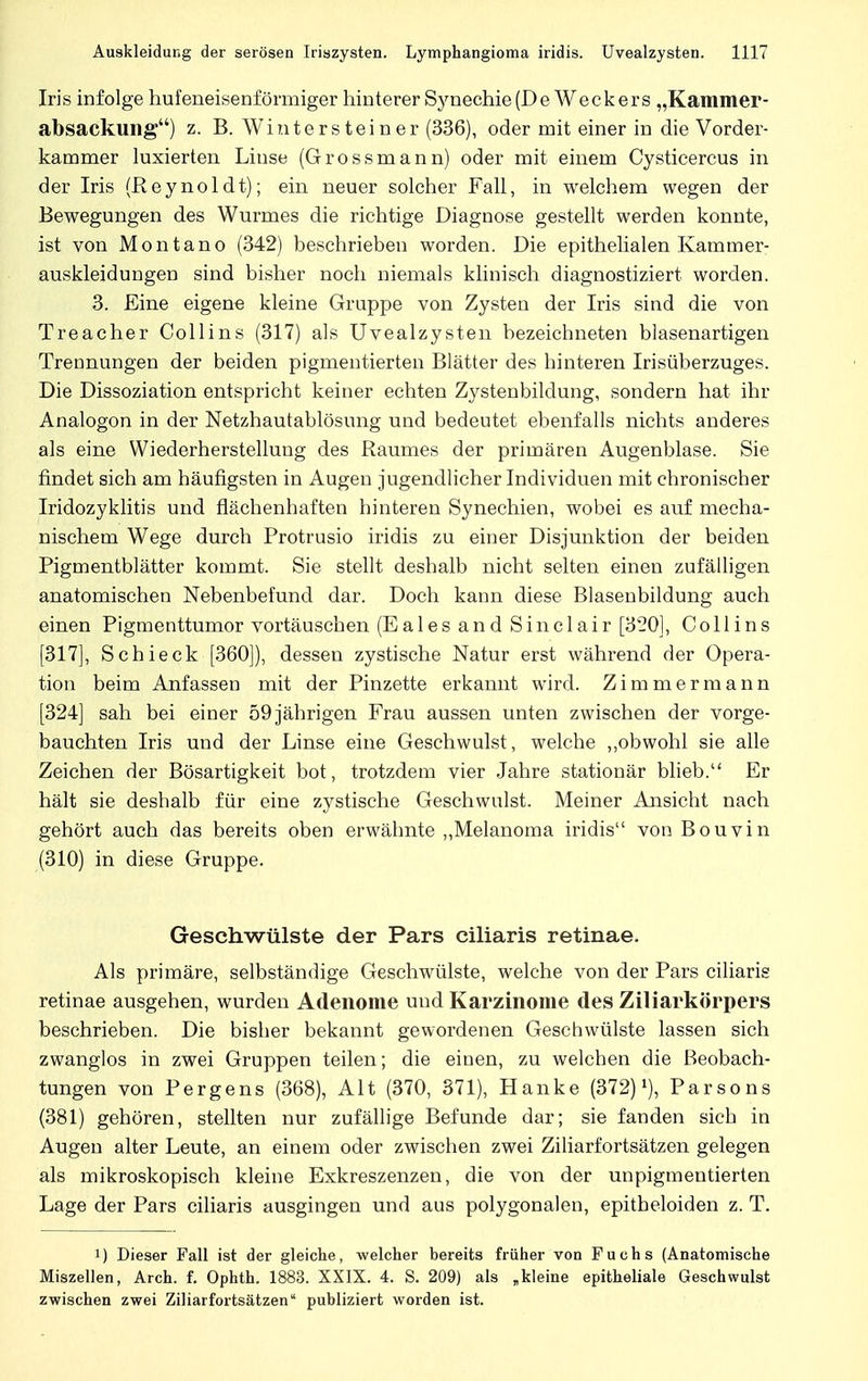 Iris infolge hufeneisenförmiger hinterer Synechie(De Weckers „Kammer- absackung) z. B. Winter stein er (336), oder mit einer in die Vorder- kammer luxierten Liuse (Grossmann) oder mit einem Cysticercus in der Iris (Reynoldt); ein neuer solcher Fall, in welchem wegen der Bewegungen des Wurmes die richtige Diagnose gestellt werden konnte, ist von Montano (342) beschrieben worden. Die epithelialen Kammer- auskleidungen sind bisher noch niemals klinisch diagnostiziert worden. 3. Eine eigene kleine Gruppe von Zysten der Iris sind die von Treacher Collins (317) als Uvealzysten bezeichneten blasenartigen Trennungen der beiden pigmentierten Blätter des hinteren Irisüberzuges. Die Dissoziation entspricht keiner echten Zystenbildung, sondern hat ihr Analogon in der Netzhautablösung und bedeutet ebenfalls nichts anderes als eine Wiederherstellung des Raumes der primären Augenblase. Sie findet sich am häufigsten in Augen jugendlicher Individuen mit chronischer Iridozyklitis und flächenhaften hinteren Synechien, wobei es auf mecha- nischem Wege durch Protrusio iridis zu einer Disjunktion der beiden Pigmentblätter kommt. Sie stellt deshalb nicht selten einen zufälligen anatomischen Nebenbefund dar. Doch kann diese Blasenbildung auch einen Pigmenttumor vortäuschen (Eales and Sinclair [320], Collins [317], Schieck [360]), dessen zystische Natur erst während der Opera- tion beim Anfassen mit der Pinzette erkannt wird. Zimmermann [324] sah bei einer 59 jährigen Frau aussen unten zwischen der vorge- bauchten Iris und der Linse eine Geschwulst, welche „obwohl sie alle Zeichen der Bösartigkeit bot, trotzdem vier Jahre stationär blieb. Er hält sie deshalb für eine zystische Geschwulst. Meiner Ansicht nach gehört auch das bereits oben erwähnte „Melanoma iridis von Bouvin (310) in diese Gruppe. Geschwülste der Pars ciliaris retinae. Als primäre, selbständige Geschwülste, welche von der Pars ciliaris retinae ausgehen, wurden Adenome und Karzinome des Ziliarkörpers beschrieben. Die bisher bekannt gewordenen Geschwülste lassen sich zwanglos in zwei Gruppen teilen; die einen, zu welchen die Beobach- tungen von Pergens (368), Alt (370, 371), Hanke (372)J), Parsons (381) gehören, stellten nur zufällige Befunde dar; sie fanden sich in Augen alter Leute, an einem oder zwischen zwei Ziliarfortsätzen gelegen als mikroskopisch kleine Exkreszenzen, die von der unpigmentierten Lage der Pars ciliaris ausgingen und aus polygonalen, epitheloiden z. T. !) Dieser Fall ist der gleiche, welcher bereits früher von Fuchs (Anatomische Miszellen, Arch. f. Ophth. 1883. XXIX. 4. S. 209) als „kleine epitheliale Geschwulst zwischen zwei Ziliarfortsätzen publiziert worden ist.