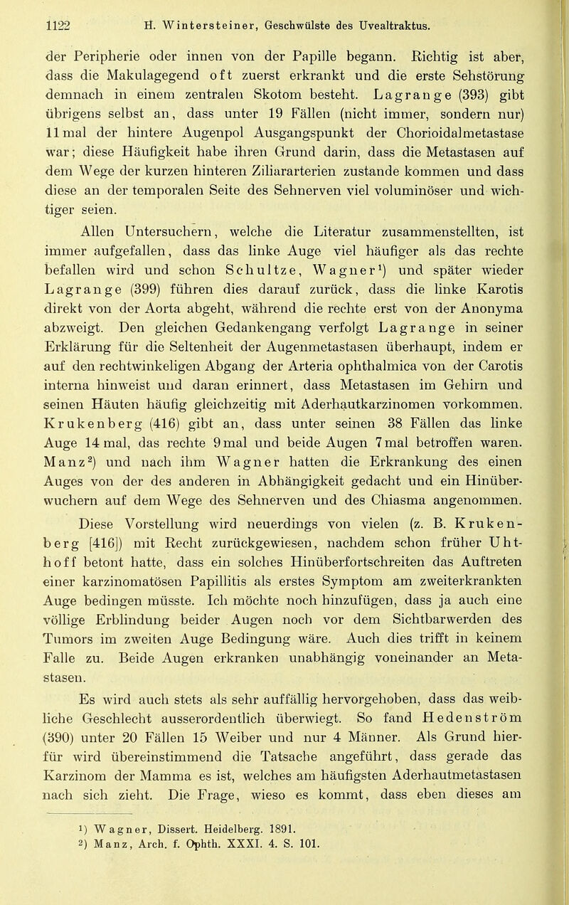 der Peripherie oder innen von der Papille begann. Richtig ist aber, dass die Makulagegend oft zuerst erkrankt und die erste Sehstörung demnach in einem zentralen Skotom besteht. Lagrange (393) gibt übrigens selbst an, dass unter 19 Fällen (nicht immer, sondern nur) 11 mal der hintere Augenpol Ausgangspunkt der Chorioidalmetastase war; diese Häufigkeit habe ihren Grund darin, dass die Metastasen auf dem Wege der kurzen hinteren Ziliararterien zustande kommen und dass diese an der temporalen Seite des Sehnerven viel voluminöser und wich- tiger seien. Allen Untersuchern, welche die Literatur zusammenstellten, ist immer aufgefallen, dass das linke Auge viel häufiger als das rechte befallen wird und schon Schultze, Wagner1) und später wieder Lagrange (399) führen dies darauf zurück, dass die linke Karotis direkt von der Aorta abgeht, während die rechte erst von der Anonyma abzweigt. Den gleichen Gedankengang verfolgt Lagrange in seiner Erklärung für die Seltenheit der Augenmetastasen überhaupt, indem er auf den rechtwinkeligen Abgang der Arteria ophthalmica von der Carotis interna hinweist und daran erinnert, dass Metastasen im Gehirn und seinen Häuten häufig gleichzeitig mit Aderhautkarzinomen vorkommen. Krukenberg (416) gibt an, dass unter seinen 38 Fällen das linke Auge 14 mal, das rechte 9 mal und beide Augen 7 mal betroffen waren. Manz2) und nach ihm Wagner hatten die Erkrankung des einen Auges von der des anderen in Abhängigkeit gedacht und ein Hinüber- wuchern auf dem Wege des Sehnerven und des Chiasma angenommen. Diese Vorstellung wird neuerdings von vielen (z. B. Kruken- berg [416]) mit Recht zurückgewiesen, nachdem schon früher Uht- hoff betont hatte, dass ein solches Hinüberfortschreiten das Auftreten einer karzinomatösen Papillitis als erstes Symptom am zweiterkrankten Auge bedingen müsste. Ich möchte noch hinzufügen, dass ja auch eine völlige Erblindung beider Augen noch vor dem Sichtbarwerden des Tumors im zweiten Auge Bedingung wäre. Auch dies trifft in keinem Falle zu. Beide Augen erkranken unabhängig voneinander an Meta- stasen. Es wird auch stets als sehr auffällig hervorgehoben, dass das weib- liche Geschlecht ausserordentlich überwiegt. So fand Hedenström (390) unter 20 Fällen 15 Weiber und nur 4 Männer. Als Grund hier- für wird übereinstimmend die Tatsache angeführt, dass gerade das Karzinom der Mamma es ist, welches am häufigsten Aderhautmetastasen nach sich zieht. Die Frage, wieso es kommt, dass eben dieses am !) Wagner, Dissert. Heidelberg. 1891. 2) Manz, Arch. f. Ophth. XXXI. 4. S. 101.