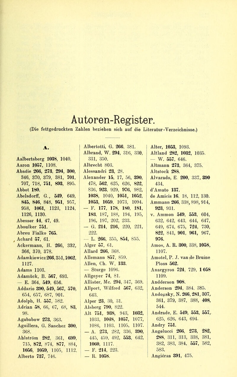 Autoren-Register. (Die fettgedruckten Zahlen beziehen sich auf die Literatur-Verzeichnisse.) A. Aalbertsberg 1038, 1040. Aaron 1057, 1108. Abadie 266, 273, 294, 300, 346, 370, 379, 381, 701, 707, 718, 751, 893, 895. Abbot 180. Abelsdorff, G., 549, 649, 845, 846, 848, 951, 957, 958, 1061, 1123, 1124, 1126, 1130. Abesser 44, 47, 49. Aboulker 751. Abreu Fialko 765. f Achard 57, 61. Ackermann, H. 266, 332, 366, 370, 378. Adamkiewicz 266,351,1062, 1127. Adams 1103. Adamück, B. 567, 693. - E. 364, 549, 656. Addario 390, 549, 567, 570, 654, 657, 687, 901. Adolph, H. 557, 582. Adrian 58, 66, 67, 68, 83, 98. Agababow 273, 363. Aguillera, G. Sanchez 300, 368. Ahlström 282, 361, 699, 715, 872, 874, 877, 884, 1056, 1059, 1105, 1112. Alberto 737, 746. | Albertotti, G. 266, 381. j Albrand, W. 294, 316, 330, 331, 350. Albrecht 803. Alessandri 23, 28. Alexander 15, 17, 56, 390, 478, 562, 625, 626, 822, 836, 923, 929, 976, 982, 1038, 1040, 1051, 1052, 1053, 1059, 1073, 1094. — F. 177, 178, 180, 181, 183, 187, 188, 194, 195, 196, 197, 202, 233. — G. 214, 216, 220, 221, 222. — L. 266, 355, 854, 855. Alger 57, 61, Allard 266, 368. Allemann 857, 859. Allen, Ch. W. 133. — Sturge 1096. Allgeyer 74, 81. Allister, Mc. 294, 347, 369. Allport, Wilfred 567, 632, 643. Alper 23, 30, 31. Alsberg 790, 822. Alt 751, 938, 943, 1032, 1033, 1048, 1057, 1077, 1086, 1103, 1105, 1107. — A. 273, 282, 336, 390, 445, 459, 492, 553, 642, 1060, 1117. — F. 214, 223. — R. 1058. Alter, 1053, 1093. Altland 282, 1032, 1035. - W. 557, 646. Altmann 273, 364, 375. Altstock 288. Alvarado, E. 200, 337, 390 434. d'Amato 137. de Amicis 16. 18, 112, 130. Ammann 266, 338, 898,914, 923, 931. v. Ammon 549, 553, 604, 632, 642, 643, 644, 647, 649, 674, 675, 724, 730, 822, 841, 901, 961, 967, 976. Arnos, A. R. 300, 338,1058, 1107. Amotel, P. J. van de Bruine Ploss 562. Anargyros 724, 729, 1058 1109. Andderson 908. Anderson 294, 384. 385. Andojtsky, N. 266, 281, 307, 361, 379, 387, 388, 408, 544. Andrade, E. 549, 553, 557, 625, 626, 643, 694. Andry 751. Angelucci 266, 273, 282, 288, 311, 313, 338, 381, 382, 383, 384, 557, 582, 583. Angieras 391, 475.