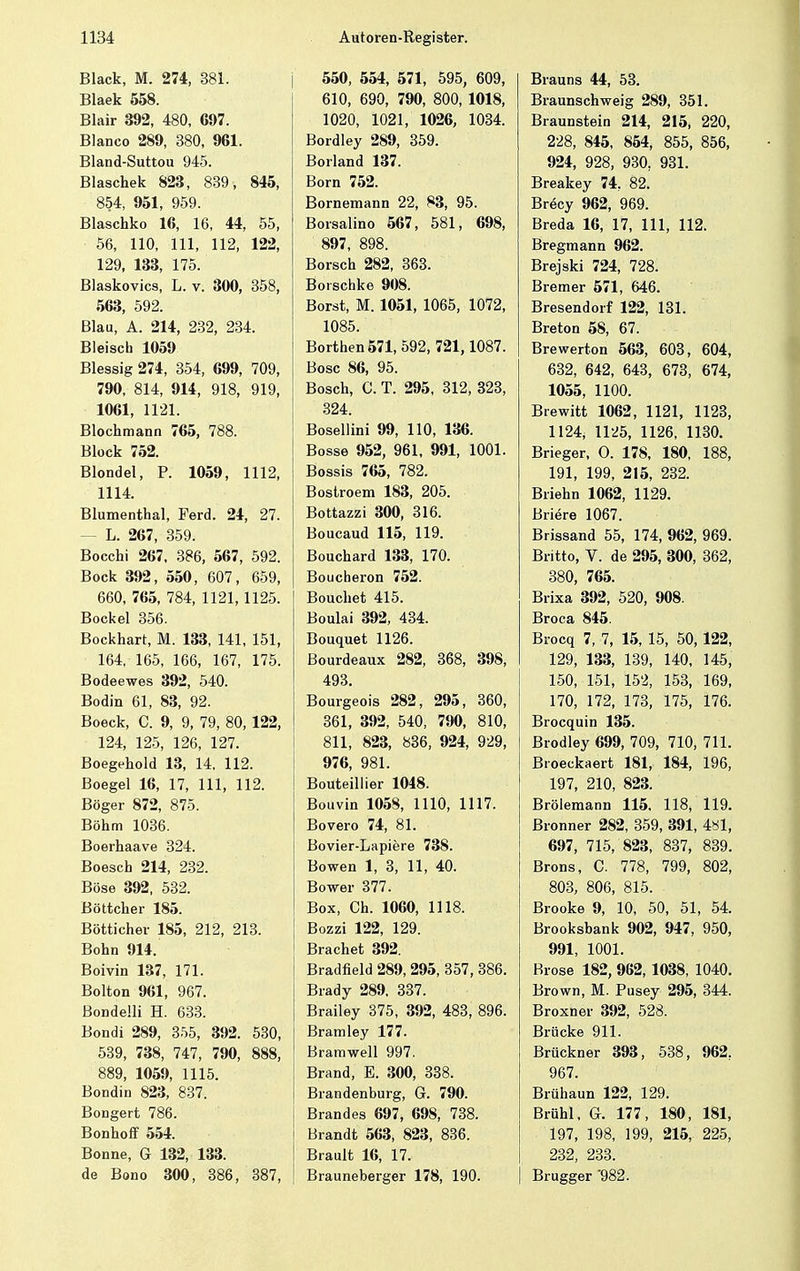 Black, M. 274, 381. Blaek 558. Blair 392, 480, 697. Blanco 289, 380, 961. Bland-Suttou 945. Blaschek 823, 839, 845, 854, 951, 959. Blaschko 16, 16, 44, 55, 56, 110, 111, 112, 122, 129, 133, 175. Blaskovics, L. v. 300, 358, 563, 592. Blau, A. 214, 232, 234. Bleisch 1059 Blessig 274, 354, 699, 709, 790, 814, 914, 918, 919, 1061, 1121. Blochmann 765, 788. Block 752. Blondel, P. 1059, 1112, 1114. Blumenthal, Ferd. 24, 27. - L. 267, 359. Bocchi 267. 386, 567, 592. Bock 392, 550, 607, 659, 660, 765, 784, 1121,1125. Bockel 356. Bockhart, M. 133, 141, 151, 164, 165, 166, 167, 175. Bodeewes 392, 540. Bodin 61, 83, 92. Boeck, C. 9, 9, 79, 80, 122, 124, 125, 126, 127. Boegehold 13, 14, 112. Boegel 16, 17, 111, 112. Böger 872, 875. Böhm 1036. Boerhaave 324. Boesch 214, 232. Böse 392, 532. Böttcher 185. Bötticher 185, 212, 213. Bohn 914. Boivin 137, 171. Bolton 961, 967. ßondeüi H. 633. Bondi 289, 355, 392. 530, 539, 738, 747, 790, 888, 889, 1059, 1115. Bondin 823, 837. Bongert 786. Bonhoff 554. Bonne, G 132, 133. de Bono 300, 386, 387, 550, 554, 571, 595, 609, 610, 690, 790, 800, 1018, 1020, 1021, 1026, 1034. Bordley 289, 359. Borland 137. Born 752. Bornemann 22, 83, 95. Borsalino 567, 581, 698, 897, 898. Borsch 282, 363. Borschke 908. Borst, M. 1051, 1065, 1072, 1085. Borthen 571, 592, 721, 1087. Bosc 86, 95. Bosch, C. T. 295, 312, 323, 324. Bosellini 99, 110, 136. Bosse 952, 961, 991, 1001. Bossis 765, 782. Bostroem 183, 205. Bottazzi 300, 316. Boucaud 115, 119. Bouchard 133, 170. Boucheron 752. Bouchet 415. Boulai 392, 434. Bouquet 1126. Bourdeaux 282, 368, 398, 493. Bourgeois 282, 295, 360, 361, 392, 540, 790, 810, 811, 823, 836, 924, 929, 976, 981. Bouteillier 1048. Bouvin 1058, 1110, 1117. Bovero 74, 81. Bovier-Lapiere 738. Bowen 1, 3, 11, 40. Bower 377. Box, Ch. 1060, 1118. Bozzi 122, 129. Brächet 392. Bradfield 289, 295, 357, 386. Brady 289. 337. Brailey 375, 392, 483, 896. Bramley 177. Bramwell 997. Brand, E. 300, 338. Brandenburg, G. 790. Brandes 697, 698, 738. Brandt 563, 823, 836. Brault 16, 17. Brauneberger 178, 190. Brauns 44, 53. Braunschweig 289, 351. Braunstein 214, 215, 220, 228, 845, 854, 855, 856, 924, 928, 930, 931. Breakey 74, 82. Brecy 962, 969. Breda 16, 17, 111, 112. Bregmann 962. Brejski 724, 728. Bremer 571, 646. Bresendorf 122, 131. Breton 58, 67. Brewerton 563, 603, 604, 632, 642, 643, 673, 674, 1055, 1100. Brewitt 1062, 1121, 1123, 1124, 1125, 1126, 1130. Brieger, O. 178, 180, 188, 191, 199, 215, 232. Briehn 1062, 1129. Briere 1067. Brissand 55, 174, 962, 969. Britto, V. de 295, 300, 362, 380, 765. Brixa 392, 520, 908. Broca 845. Brocq 7, 7, 15, 15, 50, 122, 129, 133, 139, 140, 145, 150, 151, 152, 153, 169, 170, 172, 173, 175, 176. Brocquin 135. Brodley 699, 709, 710, 711. Broeckaert 181, 184, 196, 197, 210, 823. Brölemann 115. 118, 119. Bronner 282, 359, 391, 481, 697, 715, 823, 837, 839. Brons, C. 778, 799, 802, 803, 806, 815. Brooke 9, 10, 50, 51, 54. Brooksbank 902, 947, 950, 991, 1001. Brose 182, 962, 1038, 1040. Brown, M. Pusey 295, 344. Broxner 392, 528. Brücke 911. Brückner 393, 538, 962, 967. Brühaun 122, 129. Brühl, G. 177, 180, 181, 197, 198, 199, 215, 225, 232, 233. Brugger '982.