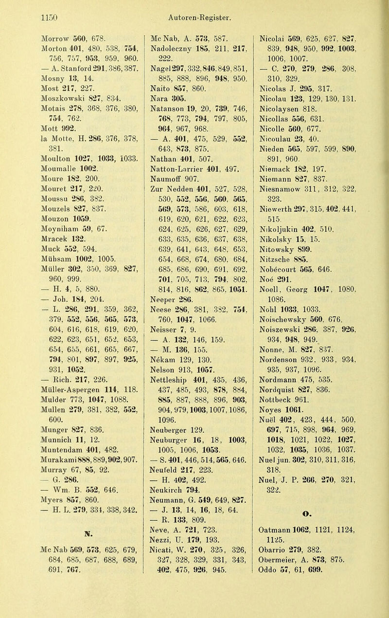 Morrow 560, 678. Morton 401, 480, 538, 754, 756, 757, 953, 959, 960. — A. Stanford 291,386,387. Mosny 13, 14. Most 217, 227. Moszkowski 827, 834. Motais 278, 368, 376, 380, 754, 762. Mott 992. la Motte, H. 286, 376, 378, 381. Moulton 1027, 1033, 1033. Moumalle 1002. Moure 182, 200. Mouret 217, 220. Moussu 286, 382. Mouzels 827, 837. Mouzon 1059. Moyniham 59, 67. Mracek 132. Muck 552, 594. Mühsam 1002, 1005. Müller 302, 350, 369, 827, 960, 999. — H. 4, 5, 880. — Joh. 184, 204. — L. 286, 291, 359, 362, 379, 552, 556, 565, 573, 604, 616, 618, 619, 620, 622, 623, 651, 652, 653, 654, 655, 661, 665, 667, 794, 801, 897, 897, 925, 931, 1052. — Rieh. 217, 226. Müller-Aspergen 114, 118. Mulder 773, 1047, 1088. Müllen 279, 381, 382, 552, 600. Munger 827, 836. Munnich 11, 12. Muutendam 401, 482. Murakami 888,889,902,907. Murray 67, 85, 92. — G. 286. — Wm. B. 552, 646. Myers 857, 860. — H. L. 279, 331, 338,342. IV. Mc Nab 569, 573, 625, 679, 684, 685, 687, 688, 689, 691, 767. McNab, A. 573, 587. Nadoleczny 185, 211, 217, 222. Nagel 297,332,846.849,851, 885, 888, 896, 948, 950. Naito 857, 860. Nara 305. Natanson 19, 20, 739, 746, 768, 773, 794, 797. 805, 964, 967, 968. — A. 401, 475, 529, 552, 643, 873, 875. Nathan 401, 507. Natton-Larrier 401, 497. Naumoff 907. Zur Nedden 401, 527, 528, 530, 552, 556, 560. 565, 569, 573, 586, 603, 618, 619, 620, 621, 622, 623, 624, 625, 626, 627, 629, 633, 635, 636, 637. 638, 639, 641, 643, 648, 653, 654, 668, 674, 680. 684, 685, 686, 690, 691. 692, 701, 705, 713, 794. 802, 814, 816, 862, 865. 1051. Neeper 286. Neese 286, 381, 382, 754, 760, 1047, 1066. Neisser 7, 9. — A. 132, 146, 159. — M. 136, 155. Nökam 129, 130. Nelson 913, 1057. Nettleship 401, 435, 436, 437, 485, 493, 878, 884, 885, 887, 888, 896, 903, 904, 979,1003,1007,1086, 1096. Neuberger 129. Neuburger 16, 18, 1003, 1005, 1006, 1053. — S. 401, 446, 514,565, 646. Neufeld 217, 223. — H. 402, 492. Neukirch 794. Neumann, 6. 549, 649, 827. — J. 13, 14, 16, 18, 64. — R. 133, 809. Neve, A. 721, 723. Nezzi, ü. 179, 193. Nicati, W. 270, 325, 326, 327, 328, 329, 331, 343, 402. 475, 926. 945. Nicolai 569, 625. 627. 827. 839, 948, 950, 992, 1003. 1006, 1007. — C. 270, 279, 286, 308. 310, 329. Nicolas J. 295. 317. Nicolau 123, 129. 130. 131. Nicolaysen 818. Nicollas 556, 631. Nicolle 560, 677. Nicoulau 23, 40. Nieden 565, 597. 599. 890. 891, 960. Niemack 182, 197. Niemann 827, 837. Niesnamow 311, 312, 322, 323. Niewerth 297,315.402,441, 515. Nikoljukin 402. 510. Nikolsky 15, 15. Nitowsky 899. Nitzsche 885. Nobecourt 565, 646. Noe 291. Noell, Georg 1047, 1080, 1086. Nohl 1033, 1033. Noischewsky 560. 676. Noiszewski 286-, 387, 926, 934, 948, 949. Nonne, M. 827, 837. Nordenson 932, 933, 934, 935, 937, 1096. Nordmann 475, 535. Nordquist 827, 836. Nottbeck 961. Noyes 1061. Nuel 402, 423, 444, 500. 697, 715, 898, 964, 969, 1018, 1021, 1022, 1027, 1032, 1035, 1036, 1037. Nuel jun. 302, 310,311,316, 318. Nuel, J. P. 266, 270, 321, 322. O. Oatmannl062, 1121, 1124, 1125. Obarrio 279, 382. Obermeier, A. 873, 875. Oddo 57, 61, 699.