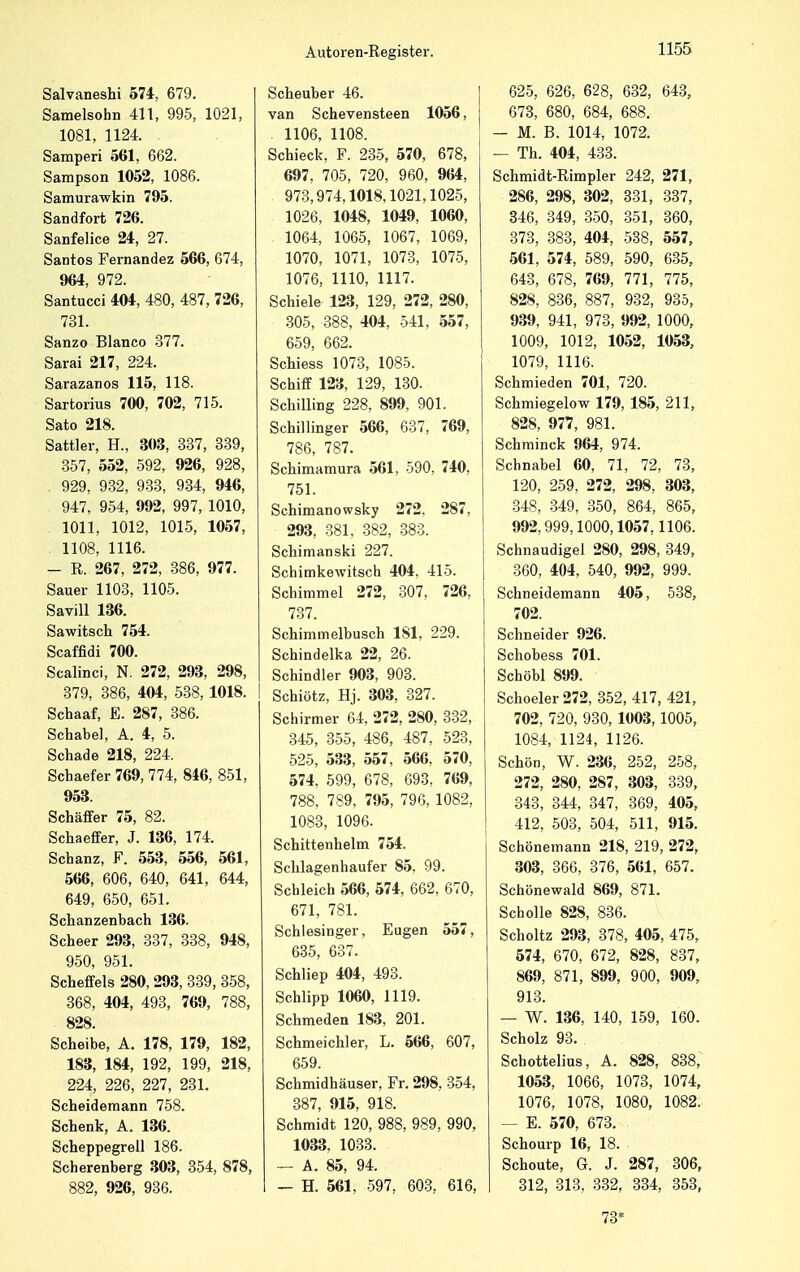 Salvaneshi 574, 679. Samelsohn 411, 995, 1021, 1081, 1124. Samperi 561, 662. Sampson 1052, 1086. Samurawkin 795. Sandfort 726. Sanfelice 24, 27. Santos Fernandez 566, 674, 964, 972. Santucci 404, 480, 487, 726, 731. Sanzo Blanco 377. Sarai 217, 224. Sarazanos 115, 118. Sartorius 700, 702, 715. Sato 218. Sattler, H., 303, 337, 339, 357, 552, 592, 926, 928, 929, 932, 933, 934, 946, 947, 954, 992, 997, 1010, 1011, 1012, 1015, 1057, 1108, 1116. - R. 267, 272, 386, 977. Sauer 1103, 1105. Savill 136. Sawitsch 754. Scaffidi 700. Scalinci, N. 272, 293, 298, 379, 386, 404, 538, 1018. I Schaaf, E. 287, 386. Schabe], A. 4, 5. Schade 218, 224. Schaefer 769, 774, 846, 851, 953. Schäffer 75, 82. Schaeffer, J. 136, 174. Schanz, F. 553, 556, 561, 566, 606, 640, 641, 644, 649, 650, 651. Schanzenbach 136. Scheer 293, 337, 338, 948, 950, 951. Scheffels 280, 293, 339, 358, 368, 404, 493, 769, 788, 828. Scheibe, A. 178, 179, 182, 183, 184, 192, 199, 218, 224, 226, 227, 231. Scheidemann 758. Schenk, A. 136. Scheppegrell 186. Scherenberg 303, 354, 878, 882, 926, 936. Scheuber 46. van Schevensteen 1056, 1106, 1108. Schieck, F. 235, 570, 678, 697, 705, 720, 960, 964, 973,974,1018,1021,1025, 1026, 1048, 1049, 1060, 1064, 1065, 1067, 1069, 1070, 1071, 1073, 1075, 1076, 1110, 1117. Schiele 123, 129, 272, 280, 305, 388, 404, 541, 557, 659, 662. Schiess 1073, 1085. Schiff 123, 129, 130. Schilling 228, 899, 901. Schillinger 566, 637, 769, 786, 787. Schimamura 561, 590, 740, 751. Schimanowsky 272, 287, 293, 381, 382, 383. Schimanski 227. Schimkewitsch 404, 415. Schimmel 272, 307, 726, 737. Schimmelbusch 181, 229. Schindelka 22, 26. Schindler 903, 903. Schiötz, Hj. 303, 327. Schirmer 64, 272, 280, 332, 345, 355, 486, 487, 523, 525, 533, 557, 566, 570, 574, 599, 678, 693, 769, 788, 789, 795, 796, 1082, 1083, 1096. Schittenhelm 754. Schlagenhaufer 85, 99. Schleich 566, 574, 662, 670, 671, 781. Schlesinger, Eugen 557, 635, 637. Schliep 404, 493. Schlipp 1060, 1119. Schmeden 183, 201. Schmeichler, L. 566, 607, 659. Schmidhäuser, Fr. 298, 354, 387, 915, 918. Schmidt 120, 988, 989, 990, 1033, 1033. — A. 85, 94. — H. 561, 597, 603, 616, 625, 626, 628, 632, 643, 673, 680, 684, 688. — M. B. 1014, 1072. — Th. 404, 433. Schmidt-Rimpler 242, 271, 286, 298, 302, 331, 337, 346, 349, 350, 351, 360, 373, 383, 404, 538, 557, 561, 574, 589, 590, 635, 643, 678, 769, 771, 775, 828, 836, 887, 932, 935, 939, 941, 973, 992, 1000, 1009, 1012, 1052, 1053, 1079, 1116. Schmieden 701, 720. Schmiegelow 179, 185, 211, 828, 977, 981. Schminck 964, 974. Schnabel 60, 71, 72, 73, 120, 259, 272, 298, 303, 348, 349, 350, 864, 865, 992,999,1000,1057,1106. Schnaudigel 280, 298, 349, 360, 404, 540, 992, 999. Schneidemann 405, 538, 702. Schneider 926. Schobess 701. Schöbl 899. Schoeler272, 352, 417, 421, 702, 720, 930, 1003,1005, 1084, 1124, 1126. Schön, W. 236, 252, 258, 272, 280, 287, 303, 339, 343, 344, 347, 369, 405, 412, 503, 504, 511, 915. Schönemann 218, 219, 272, 303, 366, 376, 561, 657. Schönewald 869, 871. Scholle 828, 836. Scholtz 293, 378, 405, 475, 574, 670, 672, 828, 837, 869, 871, 899, 900, 909, 913. — W. 136, 140, 159, 160. Scholz 93. Schottelius, A. 828, 838, 1053, 1066, 1073, 1074, 1076, 1078, 1080, 1082. — E. 570, 673. Schourp 16, 18. Schoute, G. J. 287, 306, 312, 313, 332, 334, 353, 73*