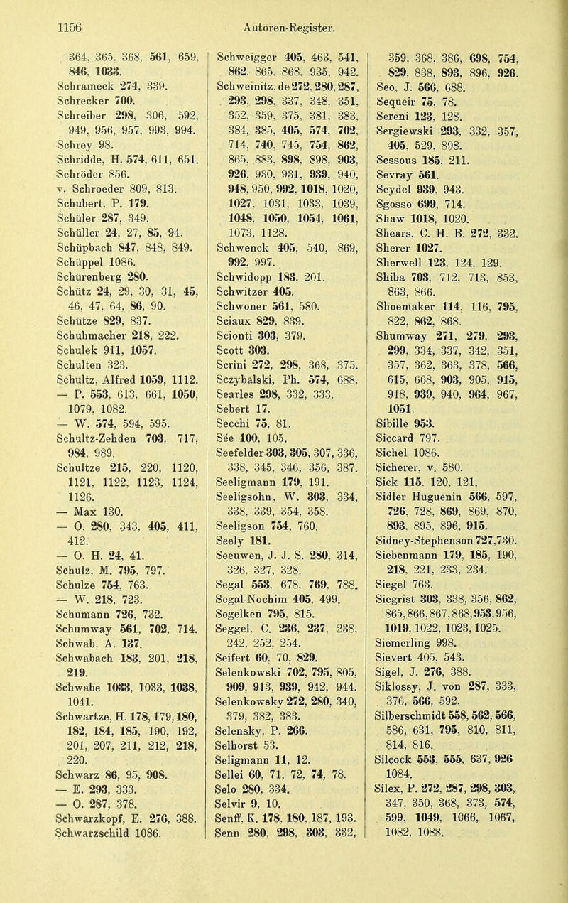 364. 365, 368, 561, 659, 846, 1033. Schrameck 274, 339. Schrecker 700. Schreiber 298, 306, 592, 949, 956, 957, 993, 994. Schrey 98. Schridde, H. 574, 611, 651. Schröder 856. v. Schroeder 809, 813. Schubert, P. 179. Schüler 287, 349. Schüller 24, 27, 85, 94. Schupbach 847, 848, 849. Schüppel 1086. Schürenberg 280. Schütz 24, 29, 30, 31, 45, 46, 47, 64, 86, 90. Schütze 829. 837. Schuhmacher 218, 222. Schulek 911, 1057. Schulten 323. Schultz, Alfred 1059, 1112. — P. 553, 613, 661, 1050, 1079, 1082. — W. 574, 594, 595. Schultz-Zehden 703, 717, 984, 989. Schultze 215, 220, 1120, 1121, 1122, 1123, 1124, 1126. — Max 130. — 0. 280, 343, 405, 411, 412. — 0. H. 24, 41. Schulz, M. 795, 797. Schulze 754, 763. — W. 218, 723. Schumann 726, 732. Schumway 561, 702, 714. Schwab, A. 137. Schwabach 183, 201, 218, 219. Schwabe 1033, 1033, 1038, 1041. Scbwartze, H. 178,179,180, 182, 184, 185, 190, 192, 201, 207, 211, 212, 218, 220. Schwarz 86, 95, 908. — E. 293, 333. — 0. 287, 378. Schwarzkopf, E. 276, 388. Schwarzschild 1086. Schweigger 405, 463, 541, 862. 865, 868, 935, 942. Schweinitz, de 272,280,287, 293. 298, 337, 348, 351, 352, 359, 375, 381, 383, 384, 385, 405, 574, 702, 714, 740, 745, 754, 862, 865, 883, 898, 898, 903, 926, 930, 931, 939, 940, 948. 950, 992, 1018, 1020, 1027. 1031, 1033, 1039, 1048. 1050, 1054, 1061, 1073. 1128. Schwenck 405, 540, 869, 992. 997. Schwidopp 183, 201. Schwitzer 405. Schwoner 561, 580. Sciaux 829. 839. Scionti 303, 379. Scott 303. Scrini 272, 298, 368, 375. Sczybalski, Ph. 574, 688. Searles 298, 332, 333. Sebert 17. Secchi 75, 81. See 100, 105. Seefelder 303,305, 307, 336, 338, 345, 346, 356, 387. Seeligmann 179, 191. Seeligsohn, W. 303, 334, 338, 339, 354, 358. Seeligson 754, 760. Seely 181. Seeuwen, J. J. S. 280, 314, 326, 327, 328. Segal 553, 678, 769, 788. Segal-Nochim 405, 499. Segelken 795, 815. Seggel. C. 236, 237, 238, 242, 252, 254. Seifert 60, 70, 829. Selenkowski 702, 795, 805, 909, 913. 939, 942, 944. Selenkowsky 272, 280, 340, 379, 382, 383. Selensky, P. 266. Selhorst 53. Seligmann 11, 12. Seilei 60, 71, 72, 74, 78. Selo 280, 334. Selvir 9, 10. Senff, K. 178. 180, 187, 193. Senn 280, 298, 303, 332, 359, 368, 386, 698, 754, 829. 838, 893, 896, 926. Seo, J. 566, 688. Sequeir 75, 78. Sereni 123, 128. Sergiewski 293, 332, 357, 405, 529, 898. Sessous 185, 211. Sevray 561. Seydel 939, 943. Sgosso 699, 714. Shaw 1018, 1020. Shears, C. H. B. 272, 332. Sherer 1027. Sherwell 123. 124, 129. Shiba 703. 712, 713, 853, 863, 866. Shoemaker 114, 116, 795, 822, 862, 868. Shumway 271, 279, 293, 299, 334, 337, 342, 351, 357, 362, 363, 378, 566, 615, 668, 903, 905, 915, .918, 939, 940, 964, 967, 1051 Sibille 953. Siccard 797. Sichel 1086. Sicherer, v. 580. Sick 115, 120, 121. Sidler Huguenin 566, 597, 726, 728, 869, 869, 870, 893, 895, 896, 915. Sidney-Stephenson 727,730. Siebenmann 179, 185, 190, 218. 221, 233, 234. Siegel 763. Siegrist 303, 338, 356, 862, 865,866,867,868,953,956, 1019,1022, 1023,1025. Siemerling 998. Sievert 405, 543. Sige), J. 276, 388. Siklossy, J. von 287, 333, , 376, 566, 592. Silberschmidt 558,562, 566, 586, 631, 795, 810, 811, 814, 816. Silcock 553, 555, 637, 926 1084. Silex, P. 272, 287, 298, 303, 347, 350, 368, 373, 574, 599, 1049, 1066, 1067, 1082, 1088.