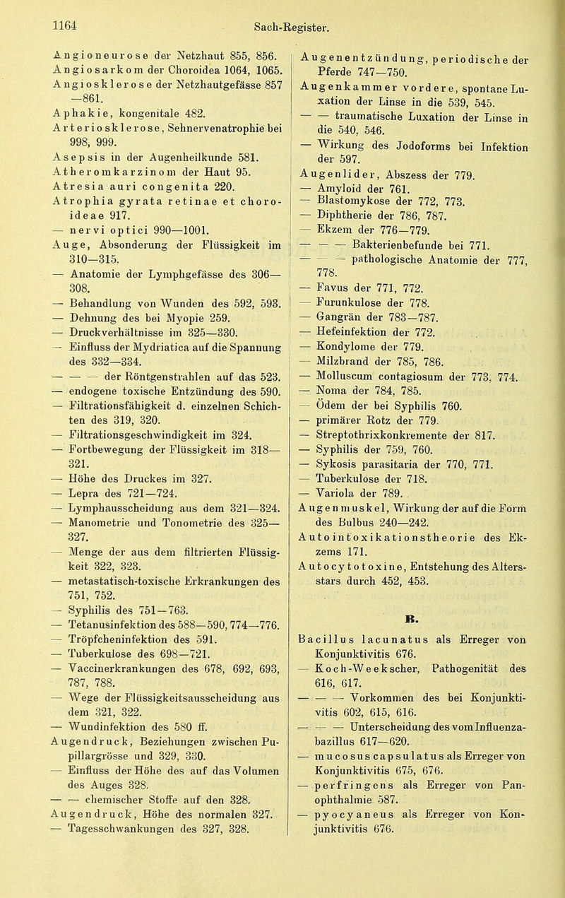 Angioneurose der Netzhaut 855, 856. Angiosarkom der Choroidea 1064, 1065. A n g i o s k 1 e r o s e der Netzhautgefässe 857 —861. Aphakie, kongenitale 482. Arteriosklerose, Sehnervenatrophie bei 998, 999. Asepsis in der Augenheilkunde 581. A t h e r o rn k a r z i n o m der Haut 95. Atresia auri congenita 220. Atrophia gyrata retinae et choro- ideae 917. — nervi optici 990—1001. Auge, Absonderung der Flüssigkeit im 310—315. —: Anatomie der Lymphgefässe des 306— 308. — Behandlung von Wunden des 592, 593. — Dehnung des bei Myopie 259. — Druck Verhältnisse im 325—330. — Einfluss der Mydriatica auf die Spannung des 332—334. der Röntgenstrahlen auf das 523. ! — endogene toxische Entzündung des 590. — Filtrationsfähigkeit d. einzelnen Schich- ten des 319, 320. — Filtrationsgeschwindigkeit im 324. — Fortbewegung der Flüssigkeit im 318-— 321. —■ Höhe des Druckes im 327. — Lepra des 721—724. — Lymphausscheidung aus dem 321—324. — Manometrie und Tonometrie des 325— 327. - Menge der aus dem filtrierten Flüssig- keit 322, 323. — metastatisch-toxische Erkrankungen des 751, 752. — Syphilis des 751-763. — Tetanusinfektion des 588-590,774—776. — Tröpfcheninfektion des 591. — Tuberkulose des 698—721. — Vaccinerkrankungen des 678, 692, 693, 787, 788. — Wege der Flüssigkeitsausscheidung aus dem 321, 322. — Wundinfektion des 580 ff. Au gendruck, Beziehungen zwischen Pu- pillargrösse und 329, 330. — Einfluss der Höhe des auf das Volumen des Auges 328. chemischer Stoffe auf den 328. Augend ruck, Höhe des normalen 327. — Tagesschwankungen des 327, 328. Augenentzündung, periodische der Pferde 747—750. Augenkammer vordere, spontane Lu- xation der Linse in die 539, 545. traumatische Luxation der Linse in die 540, 546. — Wirkung des Jodoforms bei Infektion der 597. Augenlider, Abszess der 779. — Amyloid der 761. — Blastomykose der 772, 773. — Diphtherie der 786, 787. — Ekzem der 776—779. — Bakterienbefunde bei 771. — pathologische Anatomie der 777, 778. — Favus der 771, 772. — Furunkulose der 778. — Gangrän der 783—787. — Hefeinfektion der 772. — Kondylome der 779. — Milzbrand der 785, 786. — Molluscum contagiosum der 773, 774. — Noma der 784, 785. — Ödem der bei Syphilis 760. — primärer Rotz der 779. — Streptothrixkonkremente der 817. — Syphilis der 759, 760. — Sykosis parasitaria der 770, 771. — Tuberkulose der 718. — Variola der 789. Augenmuskel, Wirkung der auf die Form des Bulbus 240—242. Autointoxikationstheorie des Ek- zems 171. Autocytotoxine, Entstehung des Alters- stars durch 452, 453. B. Bacillus lacunatus als Erreger von Konjunktivitis 676. — Koch -W e e k scher, Pathogenität des 616, 617. Vorkommen des bei Konjunkti- vitis 602, 615, 616. — — — Unterscheidung des vomInftuenza- bazillus 617—620. — mucosuscapsulatusals Erreger von Konjunktivitis 675, 676. — perfringens als Erreger von Pan- ophthalmie 587. — pyocyaneus als Erreger von Kon- junktivitis 676.