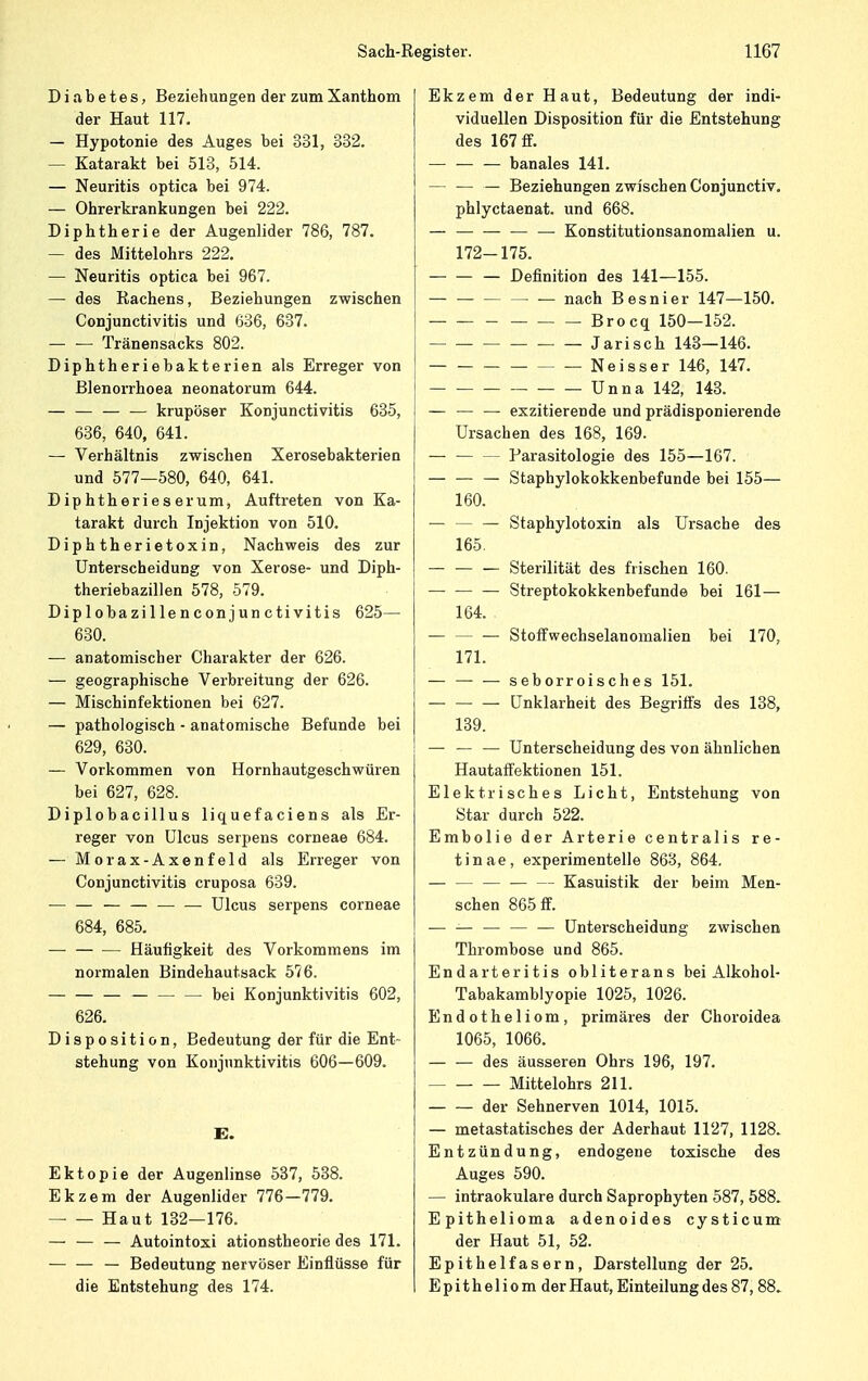 Diabetes, Beziehungen der zumXanthom der Haut 117. — Hypotonie des Auges bei 331, 332. — Katarakt bei 513, 514. — Neuritis optica bei 974. — Ohrerkrankungen bei 222. Diphtherie der Augenlider 786, 787. — des Mittelohrs 222. — Neuritis optica bei 967. — des Rachens, Beziehungen zwischen Conjunctivitis und 636, 637. — — Tränensacks 802. Diphtheriebakterien als Erreger von Blenorrhoea neonatorum 644. — — — — krupöser Konjunctivitis 635, 636, 640, 641. — Verhältnis zwischen Xerosebakterien und 577—580, 640, 641. Diphtherieserum, Auftreten von Ka- tarakt durch Injektion von 510. Diphtherietoxin, Nachweis des zur Unterscheidung von Xerose- und Diph- theriebazillen 578, 579. Diplobazillenconjunctivitis 625— 630. ■— anatomischer Charakter der 626. — geographische Verbreitung der 626. — Mischinfektionen bei 627. — pathologisch - anatomische Befunde bei 629, 630. — Vorkommen von Hornhautgeschwüren bei 627, 628. Diplobacillus liquef aciens als Er- reger von Ulcus serpens corneae 684. — M o r a x - A x e n f e 1 d als Erreger von Conjunctivitis cruposa 639. — — — — Ulcus serpens corneae 684, 685. — Häufigkeit des Vorkommens im normalen Bindehautsack 576. — — bei Konjunktivitis 602, 626. Disposition, Bedeutung der für die Ent- stehung von Konjunktivitis 606—609. E. Ektopie der Augenlinse 537, 538. Ekzem der Augenlider 776—779. Haut 132—176. — — — Autointoxi ationstheorie des 171. — — — Bedeutung nervöser Einflüsse für die Entstehung des 174. Ekzem der Haut, Bedeutung der indi- viduellen Disposition für die Entstehung des 167 ff. — — — banales 141. — — — Beziehungen zwischen Conjunctiv. phlyctaenat. und 668. — — Konstitutionsanomalien u. 172-175. — Definition des 141—155. — nach Besnier 147—150. Brocq 150—152. Jarisch 143—146. Neisser 146, 147. Unna 142, 143. — — — exzitierende und prädisponierende Ursachen des 168, 169. — Farasitologie des 155—167. — — — Staphylokokkenbefunde bei 155— 160. — — — Staphylotoxin als Ursache des 165. — — — Sterilität des frischen 160. Streptokokkenbefunde bei 161— 164. — — — Stoffwechselanomalien bei 170, 171. — seborroisches 151. — — — Unklarheit des Begriffs des 138, 139. — — — Unterscheidung des von ähnlichen Hautaffektionen 151. Elektrisches Licht, Entstehung von Star durch 522. Embolie der Arterie centralis re- tinae, experimentelle 863, 864. — — — — — Kasuistik der beim Men- schen 865 ff. — — — Unterscheidung zwischen Thrombose und 865. Endarteritis obliterans bei Alkohol- Tabakamblyopie 1025, 1026. Endotheliom, primäres der Choroidea 1065, 1066. des äusseren Ohrs 196, 197. Mittelohrs 211. der Sehnerven 1014, 1015. — metastatisches der Aderhaut 1127, 1128. Entzündung, endogene toxische des Auges 590. — intraokulare durch Saprophyten 587, 588. Epithelioma adenoides cysticum der Haut 51, 52. Epithelfasern, Darstellung der 25. Epitheliom der Haut, Einteilung des 87,88.