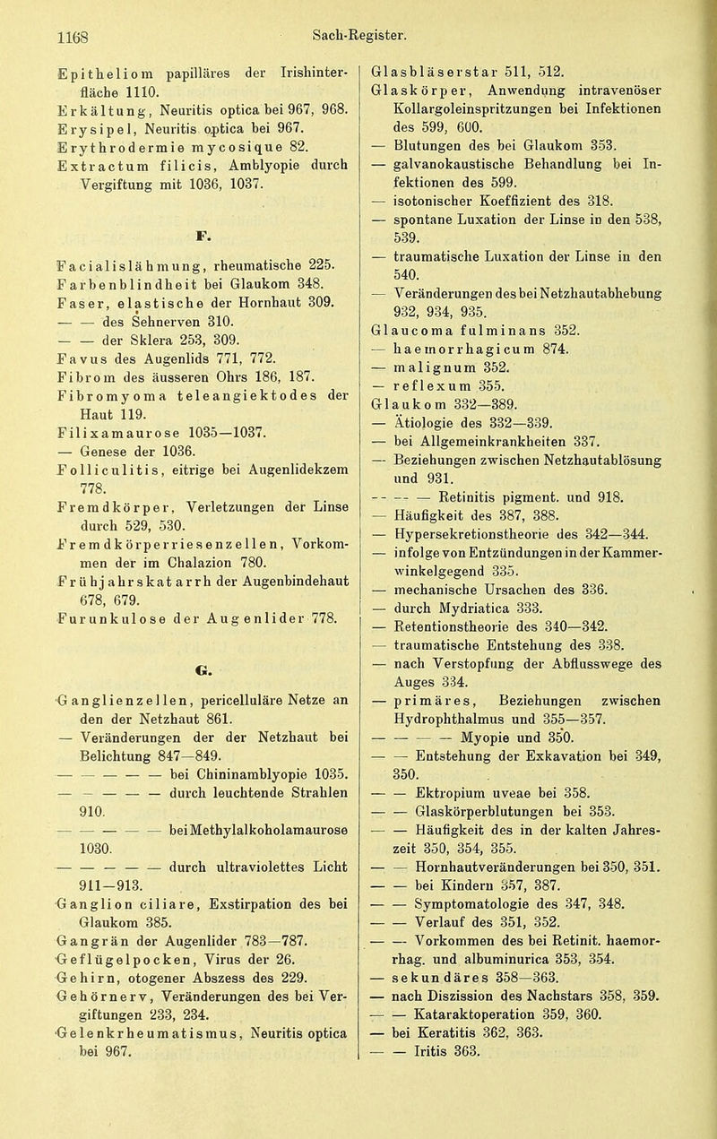 Epitheliom papilläres der Irishinter- fläche 1110. Erkältung, Neuritis optica bei 967, 968. Erysipel, Neuritis o.ptica bei 967. Erythrodermie mycosique 82. Extractum filicis, Amblyopie durch Vergiftung mit 1036, 1037. F. Facialislähmung, rheumatische 225. Farbenblindheit bei Glaukom 348. Faser, elastische der Hornhaut 309. — — des Sehnerven 310. der Sklera 253, 309. Favus des Augenlids 771, 772. Fibrom des äusseren Ohrs 186, 187. Fibromyoma teleangiektodes der Haut 119. Filixamaurose 1035—1037. — Genese der 1036. Folliculitis, eitrige bei Augenlidekzem 778. Fremdkörper, Verletzungen der Linse durch 529, 530. Fremdkörperries enzeilen, Vorkom- men der im Chalazion 780. F r ü h j a h r s k a t a r r h der Augenbindehaut 678, 679. Furunkulose der Aug enlider 778. G. Ganglienzellen, pericelluläre Netze an den der Netzhaut 861. — Veränderungen der der Netzhaut bei Belichtung 847—849. — — — bei Chininamblyopie 1035. — — — durch leuchtende Strahlen 910. beiMethylalkoholamaurose 1030. — — — — — durch ultraviolettes Licht 911—913. Ganglion ciliare, Exstirpation des bei Glaukom 385. Gangrän der Augenlider 783—787. <Jeflügelpocken, Virus der 26. Gehirn, otogener Abszess des 229. Gehörnerv, Veränderungen des bei Ver- giftungen 233, 234. Gelenkrheumatismus, Neuritis optica bei 967. Glasbläserstar 511, 512. Glaskörper, Anwendung intravenöser Kollargoleinspritzungen bei Infektionen des 599, 600. — Blutungen des bei Glaukom 353. — galvanokaustische Behandlung bei In- fektionen des 599. — isotonischer Koeffizient des 318. — spontane Luxation der Linse in den 538, 539. — traumatische Luxation der Linse in den 540. — Veränderungen des bei Netzhautabhebung 932, 934, 935. Glaucoma fulminans 352. — haemorrhagicum 874. — malignum 352. — reflexum 355. Glaukom 332—389. — Ätiologie des 332—339. — bei Allgemeinkrankheiten 337. — Beziehungen zwischen Netzhautablösung und 931. Retinitis pigment. und 918. — Häufigkeit des 387, 388. — Hypersekretionstheorie des 342—344. — infolge von Entzündungen in der Kammer- winkelgegend 335. •— mechanische Ursachen des 336. — durch Mydriatica 333. — Retentionstheorie des 340—342. — traumatische Entstehung des 338. ■— nach Verstopfung der Abflusswege des Auges 334. — primäres, Beziehungen zwischen Hydrophthalmus und 355—357. Myopie und 350. — — Entstehung der Exkavation bei 349, 350. — — Ektropium uveae bei 358. — — Glaskörperblutungen bei 353. Häufigkeit des in der kalten Jahres- zeit 350, 354, 355. — — Hornhautveränderungen bei 350, 351. bei Kindern 857, 387. Symptomatologie des 347, 348. Verlauf des 351, 352. Vorkommen des bei Retinit. haemor- rhag. und albuminurica 353, 354. — sekundäres 358—363. — nach Diszission des Nachstars 358, 359. Kataraktoperation 359, 360. — bei Keratitis 362, 363. Iritis 363.