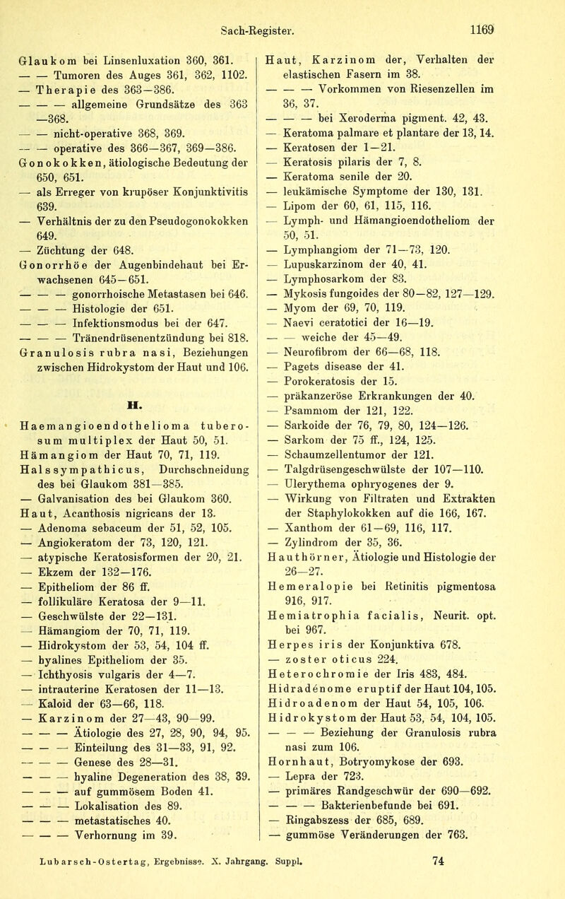 Glaukom bei Linsenluxation 360, 361. Tumoren des Auges 361, 362, 1102. — Therapie des 363-386. — — — allgemeine Grundsätze des 363 —368. nicht-operative 368, 369. operative des 366—367, 369—386. Gonokokken, ätiologische Bedeutung der 650, 651. —■ als Erreger von krupöser Konjunktivitis 639. — Verhältnis der zu denPseudogonokokken 649. — Züchtung der 648. Gonorrhöe der Augenbindehaut bei Er- wachsenen 645—651. — gonorrhoische Metastasen bei 646. — Histologie der 651. — Infektionsmodus bei der 647. — — — Tränendrüsenentziindung bei 818. Granulosis rubra nasi, Beziehungen zwischen Hidrokystom der Haut und 106. H. Haemangioendothe1iom a tubero- sum multiplex der Haut 50, 51. Hämangiom der Haut 70, 71, 119. Halssympathicus, Durchschneidung des bei Glaukom 381—385. — Galvanisation des bei Glaukom 360. Haut, Acanthosis nigricans der 13. — Adenoma sebaceum der 51, 52, 105. — Angiokeratom der 73, 120, 121. — atypische Keratosisformen der 20, 21. — Ekzem der 132-176. — Epitheliom der 86 ff. — follikuläre Keratosa der 9—11. — Geschwülste der 22-131. — Hämangiom der 70, 71, 119. — Hidrokystom der 53, 54, 104 ff. — hyalines Epitheliom der 35. — Ichthyosis vulgaris der 4—7. — intrauterine Keratosen der 11—13. — Kaloid der 63—66, 118. — Karzinom der 27—43, 90—99. Ätiologie des 27, 28, 90, 94, 95. Einteilung des 31—33, 91, 92. Genese des 28—31. — — — hyaline Degeneration des 38, 39. auf gummösem Boden 41. — — — Lokalisation des 89. — — — metastatisches 40. Verhornung im 39. Haut, Karzinom der, Verhalten der elastischen Fasern im 38. — Vorkommen von Riesenzellen im 36, 37. — — — bei Xeroderma pigment. 42, 43. — Keratoma palmare et plantare der 13,14. — Keratosen der 1 — 21. — Keratosis pilaris der 7, 8. — Keratoma senile der 20. — leukämische Symptome der 130, 131. — Lipom der 60, 61, 115, 116. — Lymph- und Hämangioendotheliom der 50, 51. — Lymphangiom der 71—73, 120. — Lupuskarzinom der 40, 41. — Lymphosarkom der 83. — Mykosis fungoides der 80-82, 127—129. — Myom der 69, 70, 119. — Naevi ceratotici der 16—19. — — weiche der 45—49. | — Neurofibrom der 66—68, 118. | — Pagets disease der 41. — Porokeratosis der 15. — präkanzeröse Erkrankungen der 40. — Psammom der 121, 122. — Sarkoide der 76, 79, 80, 124—126. — Sarkom der 75 ff., 124, 125. — Schaumzellentumor der 121. — Talgdrüsengeschwülste der 107—110. — Ulerythema ophryogenes der 9. — Wirkung von Fi 1 traten und Extrakten der Staphylokokken auf die 166, 167. — Xanthom der 61-69, 116, 117. — Zylindrom der 35, 36. Hauthör ner, Ätiologie und Histologie der 26—27. Hemeralopie bei Retinitis pigmentosa 916, 917. Hemiatrophia facialis, Neurit. opt. bei 967. Herpes iris der Konjunktiva 678. — zoster oticus 224. Heterochromie der Iris 483, 484. Hidradenome eruptif der Haut 104,105. Hidroadenom der Haut 54, 105, 106. Hidrokystom der Haut 53, 54, 104, 105. — — — Beziehung der Granulosis rubra nasi zum 106. Hornhaut, Botryomykose der 693. — Lepra der 723. — primäres Randgeschwür der 690—692. — Bakterienbefunde bei 691. — Ringabszess der 685, 689. — gummöse Veränderungen der 763. Lud arsch-Ostertag, Ergebnisse. X.Jahrgang. Suppl. 74