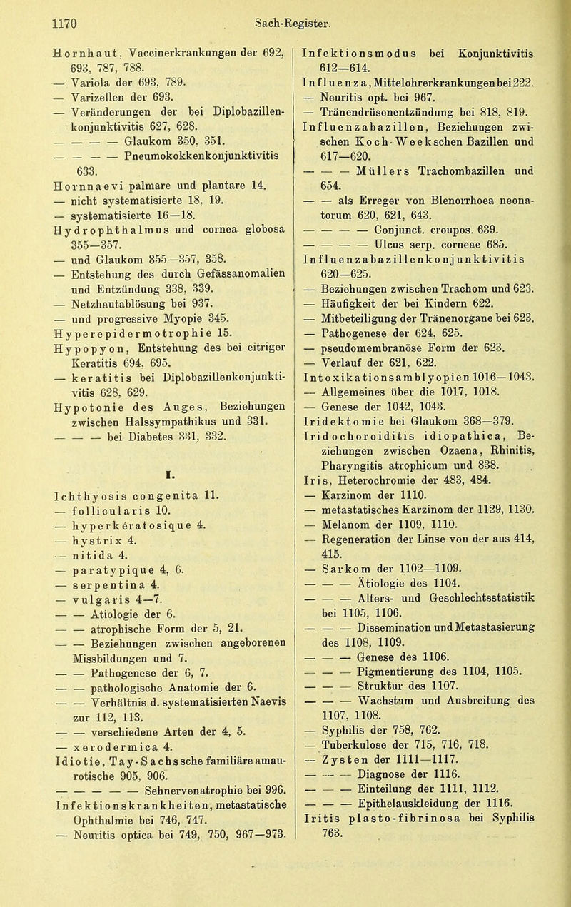 Hornhaut, Vaccinerkrankungen der 692, 693, 787, 788. — Variola der 693, 789. — Varizellen der 693. — Veränderungen der bei Diplobazillen- konjunktivitis 627, 628. Glaukom 350, 351. — — Pneumokokkenkonjunktivitis 633. Hornnaevi palmare und plantare 14. — nicht systematisierte 18, 19. — systematisierte 16—18. Hydrophthalmus und cornea globosa 355-357. — und Glaukom 355—357, 358. — Entstehung des durch Gefässanomalien und Entzündung 338, 339. — Netzhautablösung bei 937. — und progressive Myopie 345. Hyperepidermotrophie 15. Hypopyon, Entstehung des bei eitriger Keratitis 694, 695. — keratitis bei Diplobazillenkonjunkti- vitis 628, 629. Hypotonie des Auges, Beziehungen zwischen Halssympathikus und 331. bei Diabetes 331, 332. I. Ichthyosis congenita 11. — follicularis 10. — hyperkeratosique 4. — hystrix 4. — nitida 4. — paratypique 4, 6. — serpentina 4. — vulgaris 4—7. Ätiologie der 6. atrophische Form der 5, 21. Beziehungen zwischen angeborenen Missbildungen und 7. Pathogenese der 6, 7. pathologische Anatomie der 6. Verhältnis d. systematisierten Naevis zur 112, 113. — verschiedene Arten der 4, 5. — xerodermica 4. Idiotie, Tay-Sachssche familiäre amau- rotische 905, 906. Sehnervenatrophie bei 996. Infektionskrankheiten, metastatische Ophthalmie bei 746, 747. — Neuritis optica bei 749, 750, 967-973. Infektionsmodus bei Konjunktivitis 612—614. Influenza, Mittelohrerkrankungenbei 222. — Neuritis opt. bei 967. — Tränendrüsenentzündung bei 818, 819. Influenzabazillen, Beziehungen zwi- schen Koch-Weeksehen Bazillen und 617—620. — — — Müllers Trachombazillen und 654. — — als Erreger von Blenorrhoea neona- torum 620, 621, 643. — — Conjunct. croupos. 639. — — Ulcus serp. corneae 685. Influenzabazillenkonjunktivitis 620-625. — Beziehungen zwischen Trachom und 623. — Häufigkeit der bei Kindern 622. — Mitbeteiligung der Tränenorgane bei 623. — Pathogenese der 624, 625. — pseudomembranöse Form der 623. — Verlauf der 621, 622. Intoxikationsamblyopien 1016—1043. — Allgemeines über die 1017, 1018. - Genese der 1042, 1043. Iridektomie bei Glaukom 368—379. Irid ochoroiditis idiopathica, Be- ziehungen zwischen Ozaena, Rhinitis, Pharyngitis atrophicum und 838. Iris, Heterochromie der 483, 484. — Karzinom der 1110. — metastatisches Karzinom der 1129, 1130. — Melanom der 1109, 1110. — Regeneration der Linse von der aus 414, 415. — Sarkom der 1102—1109. Ätiologie des 1104. Alters- und Geschlechtsstatistik bei 1105, 1106. — Dissemination und Metastasierung des 1108, 1109. Genese des 1106. — Pigmentierung des 1104, 1105. Struktur des 1107. Wachstum und Ausbreitung des 1107, 1108. — Syphilis der 758, 762. — Tuberkulose der 715, 716, 718. — Zysten der 1111—1117. — Diagnose der 1116. Einteilung der 1111, 1112. Epithelauskleidung der 1116. Iritis plasto-fibrinosa bei Syphilis 763.