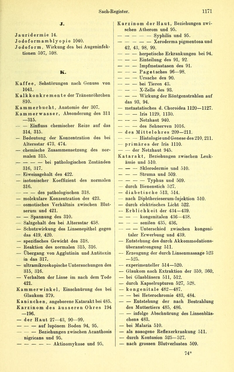 J. Jauridermie 14. Jodof ormamblyopie 1040. Jodoform, Wirkung des bei Augeninfek- tionen 597, 598. H. Kaffee, Sehstörungen nach Genuss von 1041. Kalkkonkremente der Tränenröhrchen 810. Kammerbucht, Anatomie der 307. Kammerwasser, Absonderung des 311 —315. — — Einfluss chemischer Reize auf das 314, 315. — Bedeutung der Konzentration des bei Altersstar 473, 474. — chemische Zusammensetzung des nor- malen 315. bei pathologischen Zuständen 316, 317. — Eiweissgehalt des 422. — isotonischer Koeffizient des normalen 316. — — — des pathologischen 318. — molekulare Konzentration des 423. — osmotisches Verhältnis zwischen Blut- serum und 421. — — Spannung des 310. — Salzgehalt des bei Altersstar 458. — Schutzwirkung des Linsenepithel gegen das 419, 420. — spezifisches Gewicht des 318. — Reaktion des normalen 315, 316. — Übergang von Agglutinin und Antitoxin in das 317. — ultramikroskopische Untersuchungen des 315, 316. — Verhalten der Linse im nach dem Tode 421. Kammerwinkel, Einschnürung des bei Glaukom 379. Kaninchen, angeborene Katarakt bei 485. Karzinom des äusseren Ohres 194 —196. — der Haut 27—43, 90—99. — auf lupösem Boden 94, 95. — — — Beziehungen zwischen Acanthosis nigricans und 95. — — — Aktinomykose und 95. Karzinom der Haut, Beziehungen zwi- schen Atherom und 95. — — — — — Syphilis und 95. — — — — — Xeroderma pigmentosa und 42, 43, 98, 99. — — — herpetische Erkrankungen bei 94. Einteilung des 91, 92. — — — Impfmetastasen des 91. Pagetsches 96—98. — — — Ursache des 90. — bei Tieren 43. X-Zelle des 93. — Wirkung der Röntgenstrahlen auf das 93, 94. — metastatisches d. Choroidea 1120—1127. Iris 1129, 1130. Netzhaut 940. — — — des Sehnerven 1016. — des Mittelohres 209—211. — ■— — Histologie und Genese des 210, 211. — primäres der Iris 1110. der Netzhaut 945. Katarakt, Beziehungen zwischen Leuk- ämie und 510. - — — Sklerodermie und 510. - — — Struma und 509. Typhus und 509. - durch Bienenstich 527. - diabetische 513, 514. - nach Diphtherieserum-Injektion 510. - durch elektrisches Licht 522. - Erblichkeit der 434-439. kongenitalen 436-438. senilen 435, 436. Unterschied zwischen kongeni- taler Erwerbung und 439. - Entstehung des durch Akkommodations- überanstrengung 511. - Erzeugung der durch Linsenmassage 523 -525. - experimenteller 514—520. - Glaukom nach Extraktion der 359, 360. - bei Glasbläsern 511, 512. - durch Kapselrupturen 527, 528. - kongenitale 482—487. - — bei Heterochromie 483, 484. Entstehung der nach Bestrahlung des Muttertiers 485, 486. infolge Abschnürung des Linsenbläs- chens 483. - bei Malaria 510. - als nasogene Reflexerkrankung 511. - durch Kontusion 525—527. - nach grossen Blutverlusten 509. 74*