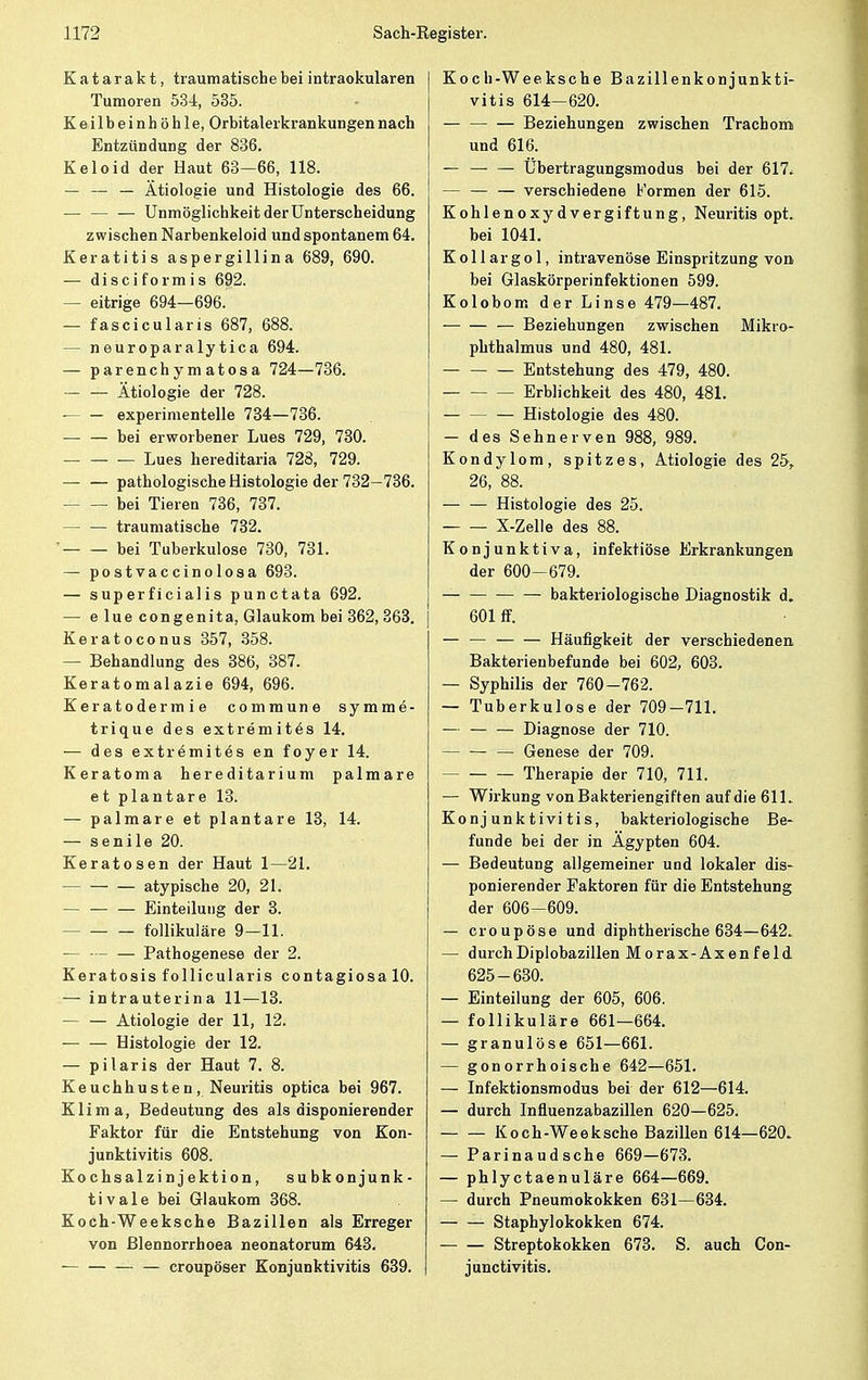 Katarakt, traumatische bei intraokularen Tumoren 534, 535. Keilbeinhöhle, Orbitalerkrankungen nach Entzündung der 836. Keloid der Haut 63—66, 118. — — — Ätiologie und Histologie des 66. — — — Unmöglichkeit der Unterscheidung zwischen Narbenkeloid und spontanem 64. Keratitis aspergillina 689, 690. — disciformis 692. — eitrige 694—696. — fascicularis 687, 688. — neuroparalytica 694. — parenchymatosa 724—736. Ätiologie der 728. experimentelle 734—736. — — bei erworbener Lues 729, 730. Lues hereditaria 728, 729. pathologische Histologie der 732—736. bei Tieren 736, 737. — — traumatische 732. bei Tuberkulose 730, 731. — postvaccinolosa 693. — superficialis punctata 692. — e lue congenita, Glaukom bei 362, 363. Keratoconus 357, 358. — Behandlung des 386, 387. Keratomalazie 694, 696. Keratodermia commune symme- trique des extremitös 14. — des extremites en foyer 14. Keratoma hereditarium palmare et plantare 13. — palmare et plantare 13, 14. — senile 20. Keratosen der Haut 1—21. atypische 20, 21. — — — Einteilung der 3. follikuläre 9—11. — Pathogenese der 2. Keratosis follicularis contagiosa 10. — intrauterina 11—13. — — Ätiologie der 11, 12. — — Histologie der 12. — pilaris der Haut 7. 8. Keuchhusten, Neuritis optica bei 967. Klima, Bedeutung des als disponierender Faktor für die Entstehung von Kon- junktivitis 608. Kochsalzinjektion, subkonjunk- tivale bei Glaukom 368. Koch-Weeksche Bazillen als Erreger von ßlennorrhoea neonatorum 643. — — — — croupöser Konjunktivitis 639. Koch-Weeksche Bazillenkonjunkti- vitis 614—620. Beziehungen zwischen Trachom und 616. — — — Übertragungsmodus bei der 617. — verschiedene Formen der 615. Kohlenoxydvergiftung, Neuritis opt. bei 1041. Kollargol, intravenöse Einspritzung von bei Glaskörperinfektionen 599. Kolobom der Linse 479—487. — Beziehungen zwischen Mikro- phthalmus und 480, 481. Entstehung des 479, 480. Erblichkeit des 480, 481. Histologie des 480. — des Sehnerven 988, 989. Kondylom, spitzes, Ätiologie des 25,. 26, 88. Histologie des 25. X-Zelle des 88. Konjunktiva, infektiöse Erkrankungen der 600—679. bakteriologische Diagnostik d. 601 ff. — — Häufigkeit der verschiedenen Bakterieubefunde bei 602, 603. — Syphilis der 760-762. — Tuberkulose der 709—711. — — — Diagnose der 710. — Genese der 709. Therapie der 710, 711. — Wirkung von Bakteriengiften auf die 61L Konjunktivitis, bakteriologische Be- funde bei der in Ägypten 604. — Bedeutung allgemeiner und lokaler dis- ponierender Faktoren für die Entstehung der 606—609. — croupöse und diphtherische 634—642. — durchDiplobazillen Morax-Axenfeld 625-630. — Einteilung der 605, 606. — follikuläre 661—664. — granulöse 651—661. — gonorrhoische 642—651. — Infektionsmodus bei der 612—614. — durch Influenzabazillen 620—625. Koch-Weeksche Bazillen 614—620. — Parinaudsche 669—673. — phlyctaenuläre 664—669. — durch Pneumokokken 631—634. Staphylokokken 674. Streptokokken 673. S. auch Con- junctivitis.
