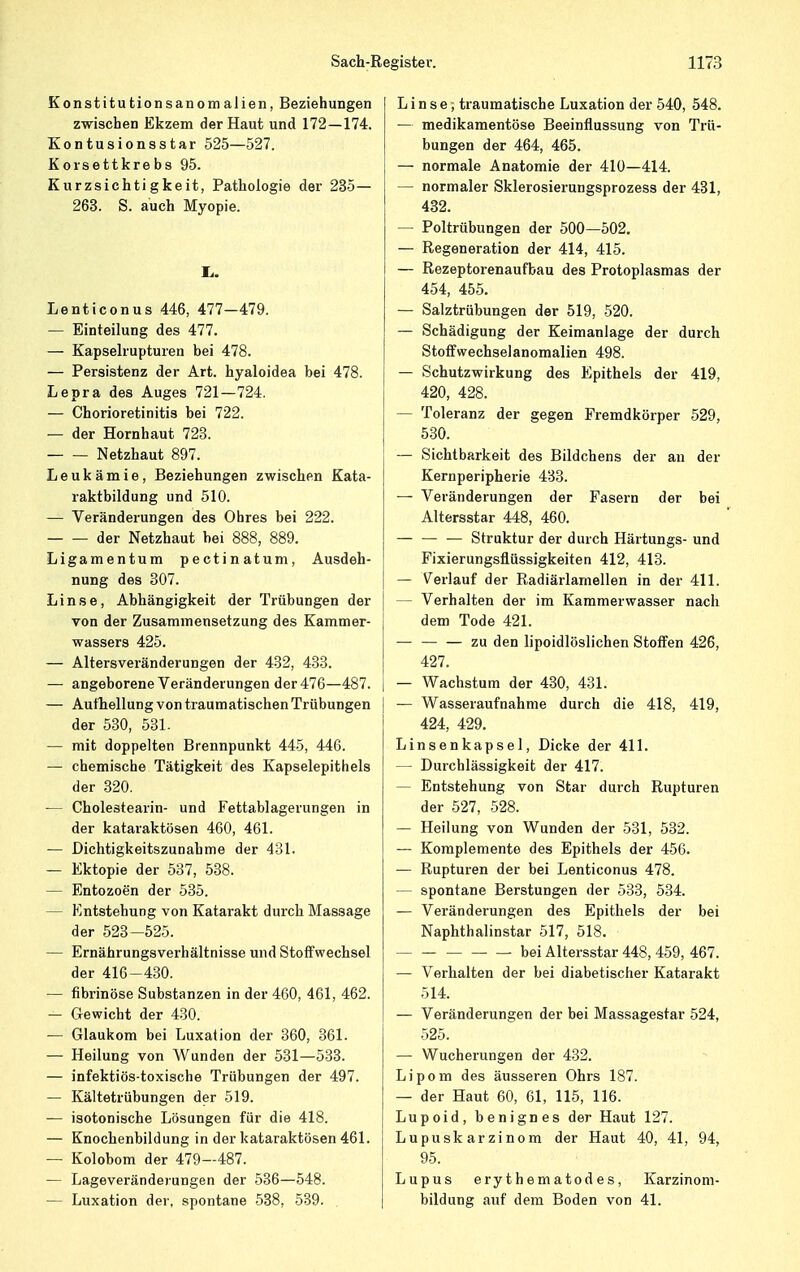 Konstitutionsanomalien, Beziehungen zwischen Ekzem der Haut und 172—174. Kontusionsstar 525—527. Korsettkrebs 95. Kurzsiehtigkeit, Pathologie der 235— 263. S. auch Myopie. Ii. Lenticonus 446, 477—479. — Einteilung des 477. — Kapselrupturen bei 478. — Persistenz der Art. hyaloidea bei 478. Lepra des Auges 721—724. — Chorioretinitis bei 722. — der Hornhaut 723. Netzhaut 897. Leukämie, Beziehungen zwischen Kata- raktbildung und 510. — Veränderungen des Ohres bei 222. der Netzhaut bei 888, 889. Ligamentum pectinatum, Ausdeh- nung des 307. Linse, Abhängigkeit der Trübungen der von der Zusammensetzung des Kammer- wassers 425. — Altersveränderungen der 432, 433. — angeborene Veränderungen der 476—487. — Aufhellung von traumatischen Trübungen der 530, 531- — mit doppelten Brennpunkt 445, 446. — chemische Tätigkeit des Kapselepithels der 320. — Cholestearin- und Fettablagerungen in der kataraktösen 460, 461. — Dichtigkeitszunahme der 431. — Ektopie der 537, 538. — Entozoen der 535. - Entstehung von Katarakt durch Massage der 523—525. — Ernährungsverhältnisse und Stoffwechsel der 416-430. — fibrinöse Substanzen in der 460, 461, 462. — Gewicht der 430. ■— Glaukom bei Luxation der 360, 361. — Heilung von Wunden der 531—533. — infektiös-toxische Trübungen der 497. — Kältetrübungen der 519. — isotonische Lösungen für die 418. — Knochenbildung in der kataraktösen 461. — Kolobom der 479—487. — Lageveränderungen der 536—548. — Luxation der, spontane 538, 539. Linse; traumatische Luxation der 540, 548. — medikamentöse Beeinflussung von Trü- bungen der 464, 465. — normale Anatomie der 410—414. — normaler Sklerosierungsprozess der 431, 432. — Poltrübungen der 500—502. — Regeneration der 414, 415. — Rezeptorenaufbau des Protoplasmas der 454, 455. — Salztrübungen der 519, 520. — Schädigung der Keimanlage der durch Stoffwechselanomalien 498. — Schutzwirkung des Epithels der 419, 420, 428. — Toleranz der gegen Fremdkörper 529, 530. — Sichtbarkeit des Bildchens der an der Kernperipherie 433. — Veränderungen der Fasern der bei Altersstar 448, 460. — Struktur der durch Härtungs- und Fixierungsflüssigkeiten 412, 413. — Verlauf der Radiärlamellen in der 411. - Verhalten der im Kammerwasser nach dem Tode 421. — — — zu den lipoidlöslichen Stoffen 426, 427. — Wachstum der 430, 431. — Wasseraufnahme durch die 418, 419, 424, 429. Linsenkapsel, Dicke der 411. — Durchlässigkeit der 417. — Entstehung von Star durch Rupturen der 527, 528. — Heilung von Wunden der 531, 532. — Komplemente des Epithels der 456. — Rupturen der bei Lenticonus 478. - spontane Berstungen der 533, 534. — Veränderungen des Epithels der bei Naphthalinstar 517, 518. bei Altersstar 448, 459, 467. — Verhalten der bei diabetischer Katarakt 514. — Veränderungen der bei Massagestar 524, 525. — Wucherungen der 432. Lipom des äusseren Ohrs 187. — der Haut 60, 61, 115, 116. Lupoid, benignes der Haut 127. Lupuskarzinom der Haut 40, 41, 94, 95. Lupus erythematodes, Karzinom- bildung auf dem Boden von 41.