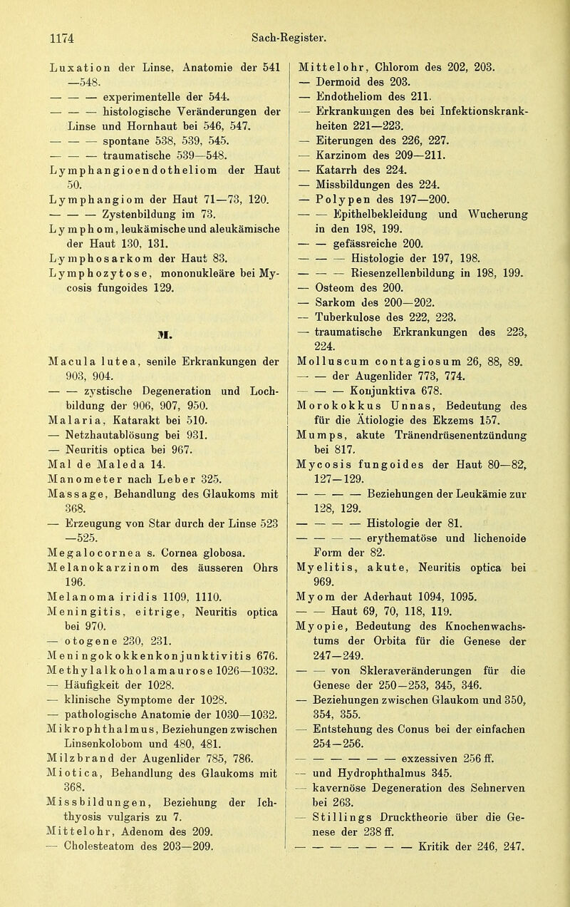 Luxation der Linse, Anatomie der 541 —548. experimentelle der 544. — histologische Veränderungen der Linse und Hornhaut bei 546, 547. spontane 538, 539, 545. — — — traumatische 539—548. Lymphangioendotheliom der Haut 50. Lymphangiom der Haut 71—73, 120. Zystenbildung im 73. Lymphom, leukämische und aleukämische der Haut 130, 131. Lymphosarkom der Haut 83. Lymphozytose, mononukleäre bei My- cosis fungoides 129. M. Macula lutea, senile Erkrankungen der 903, 904. — — zystische Degeneration und Loch- bildung der 906, 907, 950. Malaria, Katarakt bei 510. — Netzhautablösung bei 931. — Neuritis optica bei 967. Mal de Maleda 14. Manometer nach Leber 325. Massage, Behandlung des Glaukoms mit 368. — Erzeugung von Star durch der Linse 523 —525. Megalocornea s. Cornea globosa. Melanokarzinom des äusseren Ohrs 196. Melanoma iridis 1109, 1110. Meningitis, eitrige, Neuritis optica bei 970. — otogene 230, 231. Meningokokkenkonjunktivitis 676. Me thy 1 alk oho 1 am aur ose 1026—1032. — Häufigkeit der 1028. — klinische Symptome der 1028. — pathologische Anatomie der 1030—1032. Mikrophthalmus, Beziehungen zwischen Linsenkolobom und 480, 481. Milzbrand der Augenlider 785, 786. Miotica, Behandlung des Glaukoms mit 368. Missbildungen, Beziehung der Ich- thyosis vulgaris zu 7. Mittelohr, Adenom des 209. — Cholesteatom des 203—209. Mittelohr, Chlorom des 202, 203. — Dermoid des 203. — Endotheliom des 211. — Erkrankungen des bei Infektionskrank- heiten 221—223. — Eiterungen des 226, 227. — Karzinom des 209—211. — Katarrh des 224. — Missbildungen des 224. — Polypen des 197—200. — — Epithelbekleidung und Wucherung in den 198, 199. gefässreiche 200. Histologie der 197, 198. Riesenzellenbildung in 198, 199. — Osteom des 200. — Sarkom des 200—202. — Tuberkulose des 222, 223. — traumatische Erkrankungen des 223, 224. Molluscum contagiosum 26, 88, 89. — — der Augenlider 773, 774. Konjunktiva 678. Morokokkus Unnas, Bedeutung des für die Ätiologie des Ekzems 157. Mumps, akute Tränendrüsenentzündung bei 817. Mycosis fungoides der Haut 80—82, 127-129. Beziehungen der Leukämie zur 128, 129. — Histologie der 81. — — erythematöse und lichenoide Form der 82. Myelitis, akute, Neuritis optica bei 969. Myom der Aderhaut 1094, 1095. Haut 69, 70, 118, 119. Myopie, Bedeutung des Knochenwachs- tums der Orbita für die Genese der 247-249. von Skleraveränderungen für die Genese der 250-253, 345, 346. — Beziehungen zwischen Glaukom und 350, 354, 355. — Entstehung des Conus bei der einfachen 254-256. — — — — exzessiven 256 ff. — und Hydrophthalmus 345. — kavernöse Degeneration des Sehnerven bei 263. — Stillings Drucktheorie über die Ge- nese der 238 ff. Kritik der 246, 247.