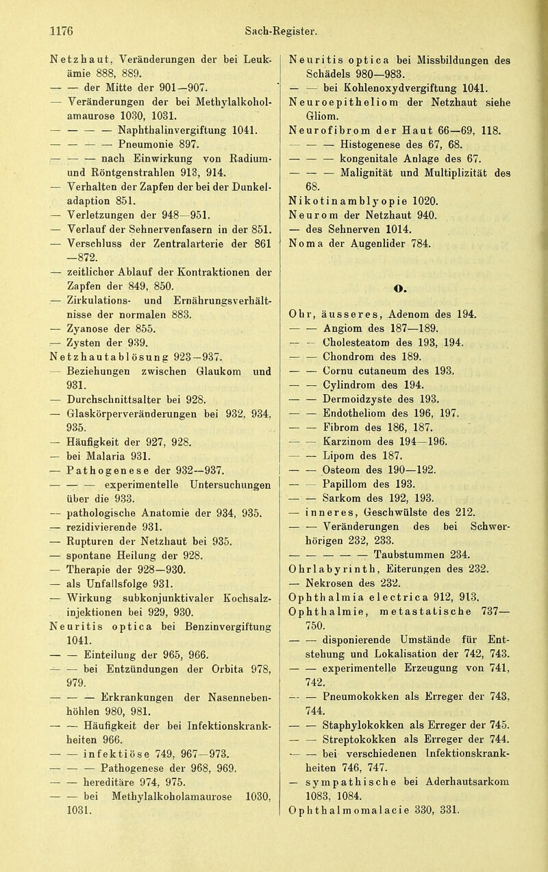 Netzhaut, Veränderungen der bei Leuk- ämie 888, 889. der Mitte der 901—907. — Veränderungen der bei Metbylalkohol- amaurose 1030, 1031. — — Naphthalinvergiftung 1041. — — — — Pneumonie 897. — ■— — nach Einwirkung von Radium- und Röntgenstrahlen 913, 914. — Verhalten der Zapfen der bei der Dunkel- adaption 851. — Verletzungen der 948—951. — Verlauf der Sehnervenfasern in der 851. — Verschluss der Zentralarterie der 861 —872. — zeitlicher Ablauf der Kontraktionen der Zapfen der 849, 850. — Zirkulations- und Ernährungsverhält- nisse der normalen 883. — Zyanose der 855. — Zysten der 939. Netzhautablösung 923-937. Beziehungen zwischen Glaukom und 931. — Durchschnittsalter bei 928. — Glaskörperveränderungen bei 932, 934, 935. — Häufigkeit der 927, 928. — bei Malaria 931. — Pathogenese der 932—937. — — — experimentelle Untersuchungen über die 933. — pathologische Anatomie der 934, 935. — rezidivierende 931. — Rupturen der Netzhaut bei 935. — spontane Heilung der 928. — Therapie der 928—930. — als Unfallsfolge 931. — Wirkung subkonjunktivaler Kochsalz- injektionen bei 929, 930. Neuritis optica bei Benzinvergiftung 1041. Einteilung der 965, 966. bei Entzündungen der Orbita 978, 979. — Erkrankungen der Nasenneben- höhlen 980, 981. — — Häufigkeit der bei Infektionskrank- heiten 966. infektiöse 749, 967—973. — — — Pathogenese der 968, 969. hereditäre 974, 975. bei Methylalkoholamaurose 1030, 1031. Neuritis optica bei Missbildungen des Schädels 980—983. — — bei Kohlenoxydvergiftung 1041. Neuroepitheliom der Netzhaut siehe Gliom. Neurofibrom der Haut 66—69, 118. Histogenese des 67, 68. — — — kongenitale Anlage des 67. — — — Malignität und Multiplizität des 68. Nikotinamblyopie 1020. Neurom der Netzhaut 940. — des Sehnerven 1014. Noma der Augenlider 784. O. Ohr, äusseres, Adenom des 194. Angiom des 187—189. — — Cholesteatom des 193, 194. — — Chondrom des 189. — — Cornu cutaneum des 193. — — Cylindrom des 194. — — Dermoidzyste des 193. Endotheliom des 196, 197. Fibrom des 186, 187. — — Karzinom des 194—196. Lipom des 187. Osteom des 190—192. — — Papillom des 193. Sarkom des 192, 193. — inneres, Geschwülste des 212. — — Veränderungen des bei Schwer- hörigen 232, 233. — — Taubstummen 234. Ohrlabyrinth, Eiterungen des 232. — Nekrosen des 232. Ophthalmia electrica 912, 913. Ophthalmie, metastatische 737— 750. disponierende Umstände für Ent- stehung und Lokalisation der 742, 743. experimentelle Erzeugung von 741, 742. — — Pneumokokken als Erreger der 743, 744. — — Staphylokokken als Erreger der 745. — — Streptokokken als Erreger der 744. — — bei verschiedenen Infektionskrank- heiten 746, 747. — sympathische bei Aderhautsarkom 1083, 1084. Ophthalmomalacie 330, 331.