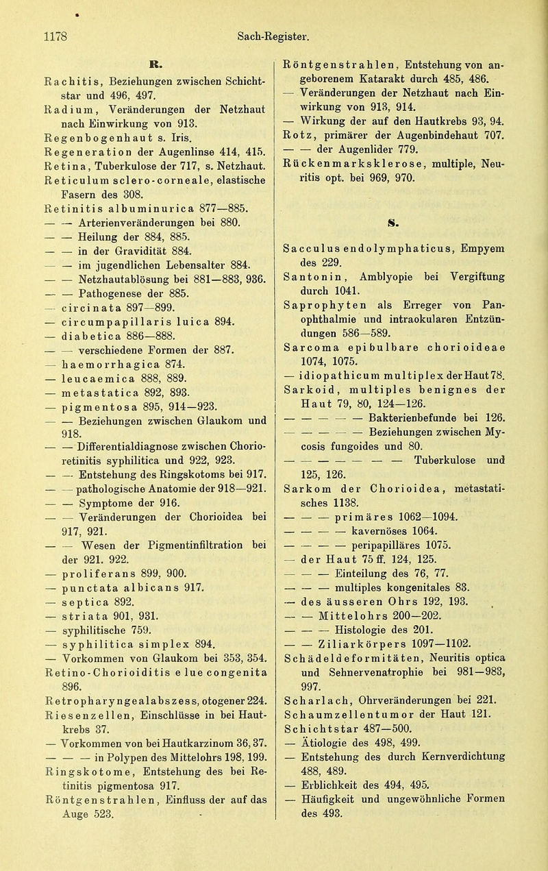 R. Rachitis, Beziehungen zwischen Schicht- star und 496, 497. Radium, Veränderungen der Netzhaut nach Einwirkung von 913. Regenbogenhaut s. Iris. Regeneration der Augenlinse 414, 415. Retina, Tuberkulose der 717, s. Netzhaut. Reticulum sclero-corneale, elastische Fasern des 308. Retinitis albuminurica 877—885. — — Arterienveränderungen bei 880. Heilung der 884, 885. — — in der Gravidität 884. — im jugendlichen Lebensalter 884. Netzhautablösung bei 881—883, 936. — — Pathogenese der 885. circinata 897—899. — eircumpapillaris luica 894. — diabetica 886—888. — — verschiedene Formen der 887. — haemorrhagica 874. — leucaemica 888, 889. — metastatica 892, 893. — pigmentosa 895, 914-923. Beziehungen zwischen Glaukom und 918. Differentialdiagnose zwischen Chorio- retinitis syphilitica und 922, 923. Entstehung des Ringskotoms bei 917. — — pathologische Anatomie der 918—921. Symptome der 916. Veränderungen der Chorioidea bei 917, 921. — — Wesen der Pigmentinfiltration bei der 921. 922. — proliferans 899, 900. — punctata albicans 917. — septica 892. — striata 901, 931. — syphilitische 759. — syphilitica simplex 894. — Vorkommen von Glaukom bei 353, 354. Retino-Chorioiditis e lue congenita 896. Retropharyngealabszess, otogener224. Riesenzellen, Einschlüsse in bei Haut- krebs 37. — Vorkommen von bei Hautkarzinom 36,37. in Polypen des Mittelohrs 198,199. Ringskotome, Entstehung des bei Re- tinitis pigmentosa 917. Röntgenstrahlen, Einfluss der auf das Auge 523. Röntgenstrahlen, Entstehung von an- geborenem Katarakt durch 485, 486. — Veränderungen der Netzhaut nach Ein- wirkung von 913, 914. — Wirkung der auf den Hautkrebs 93, 94. Rotz, primärer der Augenbindehaut 707. — — der Augenlider 779. Rückenmarksklerose, multiple, Neu- ritis opt. bei 969, 970. S. Sacculus endolymphaticus, Empyem des 229. S a n t o n i n , Amblyopie bei Vergiftung durch 1041. Saprophyten als Erreger von Pan- ophthalmie und intraokularen Entzün- dungen 586—589. Sarcoma epibulbare chorioideae 1074, 1075, — idiopathicum multiplex der Haut 78. Sarkoid, multiples benignes der Haut 79, 80, 124—126. — — — — — Bakterienbefunde bei 126. Beziehungen zwischen My- cosis fungoides und 80. — — Tuberkulose und 125, 126. Sarkom der Chorioidea, metastati- sches 1138. primäres 1062—1094. — kavernöses 1064. — — peripapilläres 1075. — der Haut 75ff. 124, 125. Einteilung des 76, 77. — — — multiples kongenitales 83. — des äusseren Ohrs 192, 193. Mittelohrs 200—202. — Histologie des 201. Ziliarkörpers 1097—1102. Schädeldeformitäten, Neuritis optica und Sehnervenatrophie bei 981—983, 997. Scharlach, Ohrveränderungen bei 221. Schaumzellentumor der Haut 121. Schichtstar 487—500. — Ätiologie des 498, 499. — Entstehung des durch Kernverdichtung 488, 489. — Erblichkeit des 494, 495. — Häufigkeit und ungewöhnliche Formen des 493.