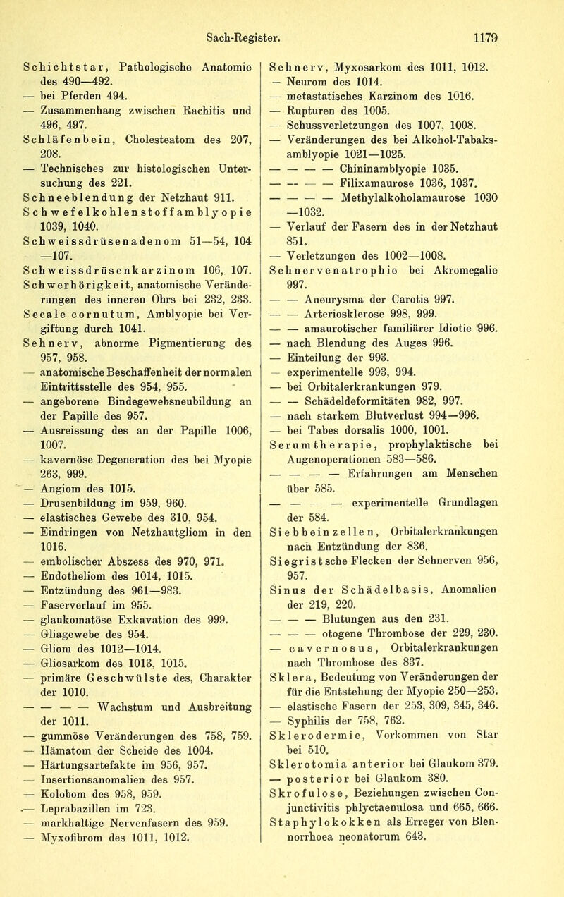 Schichtstar, Pathologische Anatomie des 490—492. — bei Pferden 494. — Zusammenhang zwischen Rachitis und 496, 497. Schläfenbein, Cholesteatom des 207, 208. — Technisches zur histologischen Unter- suchung des 221. Schneeblendung der Netzhaut 911. Schwefelkohlenstoffamblyopie 1039, 1040. Schweissdrüsenadenom 51—54, 104 —107. Schweissdrüsenkarzinom 106, 107. Schwerhörigkeit, anatomische Verände- rungen des inneren Ohrs bei 232, 233. Seeale cornutum, Amblyopie bei Ver- giftung durch 1041. Sehnerv, abnorme Pigmentierung des 957, 958. — anatomische Beschaffenheit der normalen Eintrittsstelle des 954, 955. — angeborene Bindegewebsneubildung an der Papille des 957. — Ausreissung des an der Papille 1006, 1007. — kavernöse Degeneration des bei Myopie 263, 999. — Angiom des 1015. — Drusenbildung im 959, 960. — elastisches Gewebe des 310, 954. — Eindringen von Netzhautgliom in den 1016. — embolischer Abszess des 970, 971. — Endotheliom des 1014, 1015. — Entzündung des 961—983. — Faserverlauf im 955. — glaukomatöse Exkavation des 999. — Gliagewebe des 954. — Gliom des 1012—1014. — Gliosarkom des 1013, 1015. — primäre Geschwülste des, Charakter der 1010. Wachstum und Ausbreitung der 1011. — gummöse Veränderungen des 758, 759. — Hämatom der Scheide des 1004. — Härtungsartefakte im 956, 957. - Insertionsanomalien des 957. — Kolobom des 958, 959. -— Leprabazillen im 723. — markh altige Nervenfasern des 959. — Myxofibrom des 1011, 1012. Sehnerv, Myxosarkom des 1011, 1012. — Neurom des 1014. — metastatisches Karzinom des 1016. — Rupturen des 1005. — Schussverletzungen des 1007, 1008. — Veränderungen des bei Alkohol-Tabaks- amblyopie 1021—1025. — — — — Chininamblyopie 1035. Filixamaurose 1036, 1037. — — — — Methylalkoholamaurose 1030 —1032. — Verlauf der Fasern des in der Netzhaut 851. — Verletzungen des 1002—1008. Sehnervenatrophie bei Akromegalie 997. — — Aneurysma der Carotis 997. Arteriosklerose 998, 999. — — amaurotischer familiärer Idiotie 996. — nach Blendung des Auges 996. — Einteilung der 993. — experimentelle 993, 994. — bei Orbitalerkrankungen 979. Schädeldeformitäten 982, 997. — nach starkem Blutverlust 994—996. — bei Tabes dorsalis 1000, 1001. Serumtherapie, prophylaktische bei Augenoperationen 583—586. — — — — Erfahrungen am Menschen über 585. — — — — experimentelle Grundlagen der 584. Siebbeinzellen, Orbitalerkrankungen nach Entzündung der 836. Siegrist sehe Flecken der Sehnerven 956, 957. Sinus der Schädelbasis, Anomalien der 219, 220. — Blutungen aus den 231. — — — otogene Thrombose der 229, 230. — cavernosus, Orbitalerkrankungen nach Thrombose des 837. Sklera, Bedeutung von Veränderungen der für die Entstehung der Myopie 250—253. — elastische Fasern der 253, 309, 345, 346. — Syphilis der 758, 762. Sklerodermie, Vorkommen von Star bei 510. Sklerotomia anterior bei Glaukom 379. — posterior bei Glaukom 380. Skrofulöse, Beziehungen zwischen Con- junctivitis phlyctaenulosa und 665, 666. Staphylokokken als Erreger von Blen- norrhoea neonatorum 643.