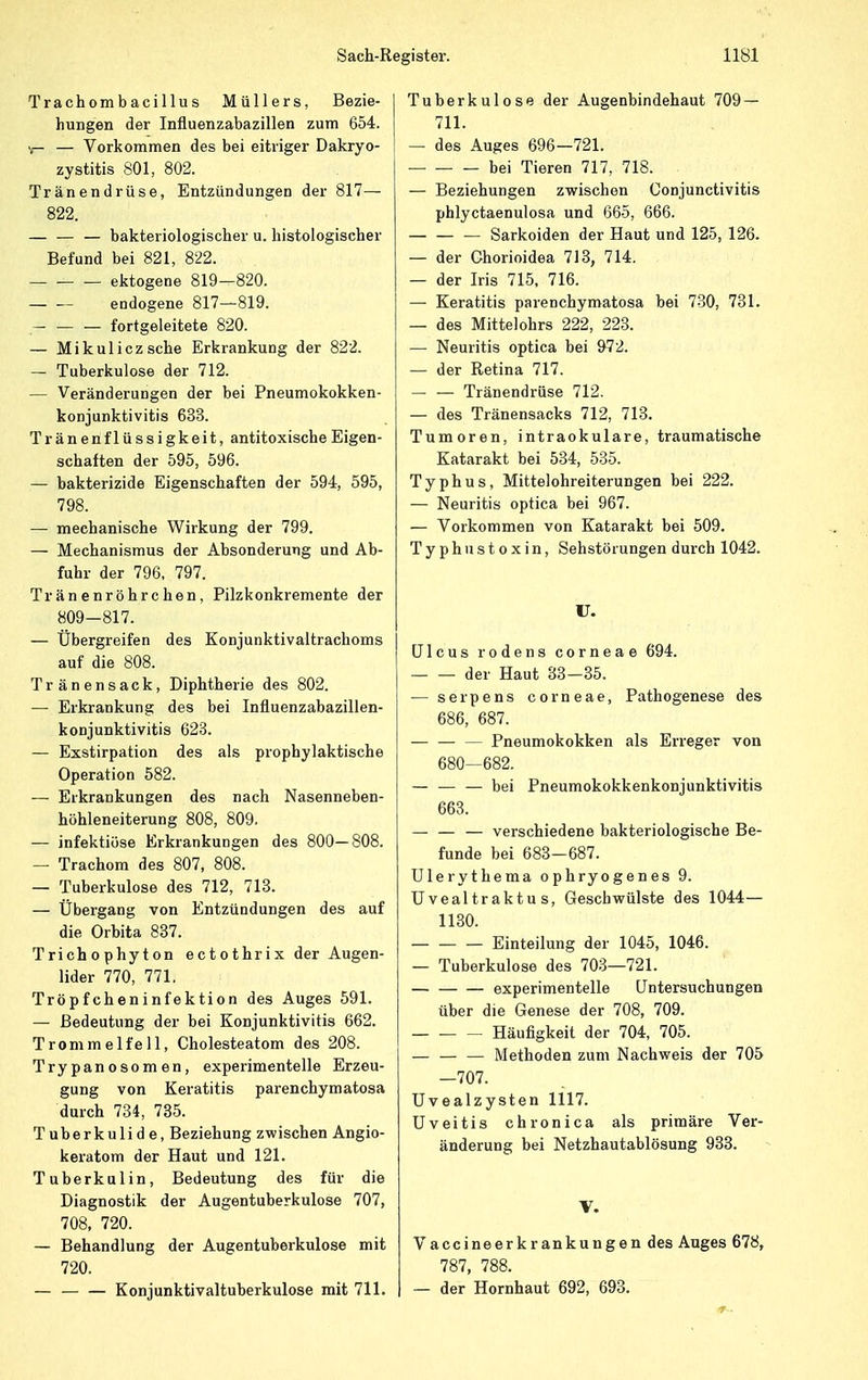 Trachombacillus Müllers, Bezie- hungen der Influenzabazillen zum 654. — Vorkommen des bei eitriger Dakryo- zystitis 801, 802. Tränendrüse, Entzündungen der 817— 822. — — — bakteriologischer u. histologischer Befund bei 821, 822. ektogene 819—820. endogene 817—819. fortgeleitete 820. — Mikulicz sehe Erkrankung der 822. — Tuberkulose der 712. — Veränderungen der bei Pneumokokken- konjunktivitis 633. Tränenflüssigkeit, antitoxische Eigen- schaften der 595, 596. — bakterizide Eigenschaften der 594, 595, 798. — mechanische Wirkung der 799. — Mechanismus der Absonderung und Ab- fuhr der 796, 797. Tränenröhrchen, Pilzkonkremente der 809-817. — Übergreifen des Konjunktivaltrachoms auf die 808. Tränensack, Diphtherie des 802. — Erkrankung des bei Influenzabazillen- konjunktivitis 623. — Exstirpation des als prophylaktische Operation 582. — Erkrankungen des nach Nasenneben- höhleneiterung 808, 809. — infektiöse Erkrankungen des 800—808. — Trachom des 807, 808. — Tuberkulose des 712, 713. — Übergang von Entzündungen des auf die Orbita 837. Trichophyton ectothrix der Augen- lider 770, 771. Tröpfcheninfektion des Auges 591. — Bedeutung der bei Konjunktivitis 662. Trommelfell, Cholesteatom des 208. Trypanosomen, experimentelle Erzeu- gung von Keratitis parenehymatosa durch 734, 735. Tuberkulid e, Beziehung zwischen Angio- keratom der Haut und 121. Tuberkulin, Bedeutung des für die Diagnostik der Augentuberkulose 707, 708, 720. — Behandlung der Augentuberkulose mit 720. — Konjunktivaltuberkulose mit 711. Tuberkulose der Augenbindehaut 709 — 711. — des Auges 696—721. bei Tieren 717, 718. — Beziehungen zwischen Conjunctivitis phlyctaenulosa und 665, 666. — Sarkoiden der Haut und 125, 126. — der Chorioidea 713, 714. — der Iris 715, 716. — Keratitis parenehymatosa bei 730, 731. — des Mittelohrs 222, 223. — Neuritis optica bei 972. — der Retina 717. — — Tränendrüse 712. — des Tränensacks 712, 713. Tumoren, intraokulare, traumatische Katarakt bei 534, 535. Typhus, Mittelohreiterungen bei 222. — Neuritis optica bei 967. — Vorkommen von Katarakt bei 509. Typhustoxin, Sehstörungen durch 1042. U. Ulcus rodens corneae 694. der Haut 33-35. — serpens corneae, Pathogenese des 686, 687. Pneumokokken als Erreger von 680—682. — — — bei Pneumokokkenkonjunktivitis 663. — — — verschiedene bakteriologische Be- funde bei 683—687. Ulerythema ophryogenes 9. Uvealtraktu s, Geschwülste des 1044— 1130. Einteilung der 1045, 1046. — Tuberkulose des 703—721. experimentelle Untersuchungen über die Genese der 708, 709. Häufigkeit der 704, 705. Methoden zum Nachweis der 705 —707. Uvealzysten 1117. Uveitis chronica als primäre Ver- änderung bei Netzhautablösung 933. V. Vaccineerkrankungen des Auges 678, 787, 788. — der Hornhaut 692, 693.