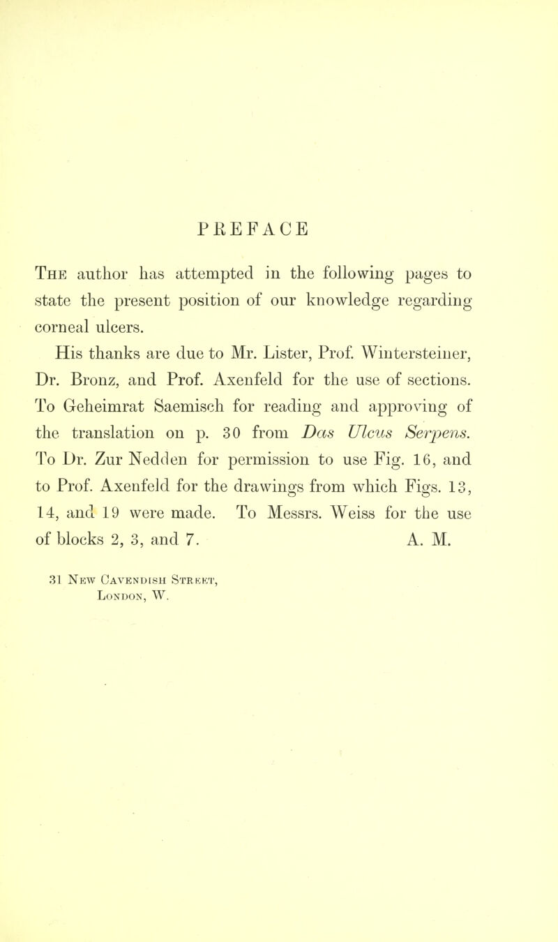 PEEFACE The author has attempted in the following pages to state the present position of our knowledge regarding corneal ulcers. His thanks are due to Mr. Lister, Prof Wiutersteiner, Dr. Bronz, and Prof. Axenfeld for the use of sections. To Geheimrat Saemisch for reading and approving of the translation on p. 30 from Das Ulcus Serpens. To Dr. Zur Nedden for permission to use Fig. 16, and to Prof. Axenfeld for the drawings from which Figs. 13, 14, and 19 were made. To Messrs. Weiss for the use of blocks 2, 3, and 7. A. M. .31 New Cavendish Strkkt, London, W.