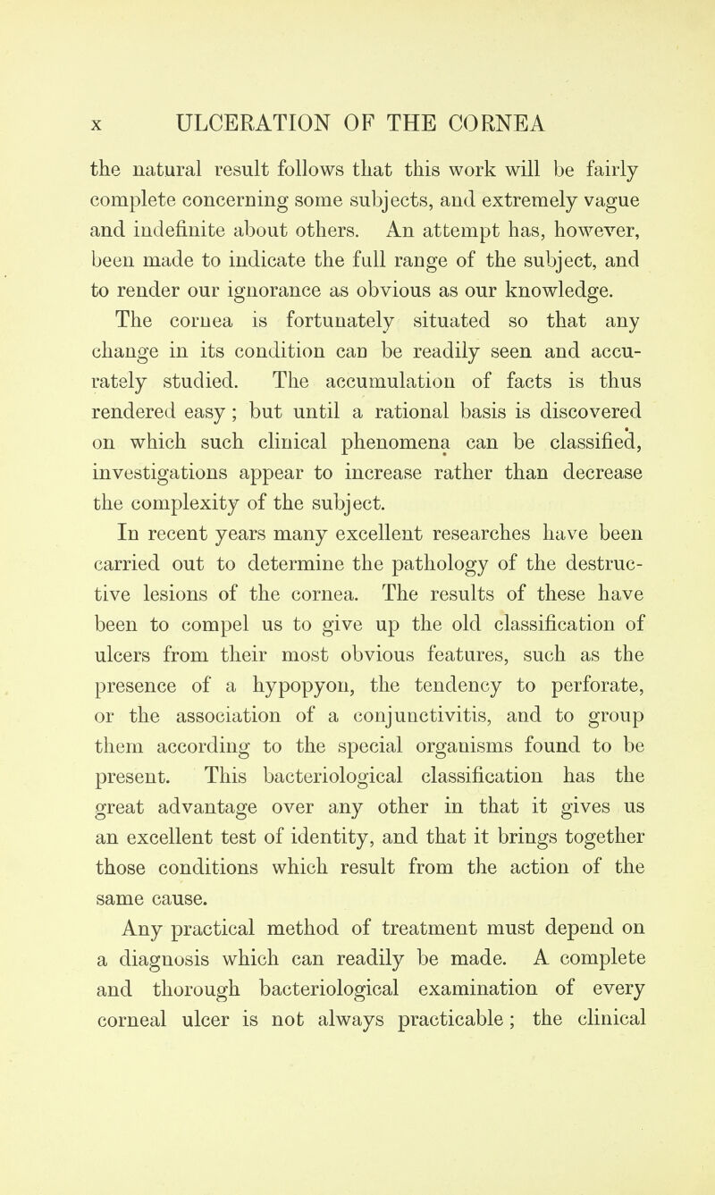 the natural result follows that this work will be fairly complete concerning some subjects, and extremely vague and indefinite about others. An attempt has, however, been made to indicate the full range of the subject, and to render our ignorance as obvious as our knowledge. The cornea is fortunately situated so that any change in its condition can be readily seen and accu- rately studied. The accumulation of facts is thus rendered easy; but until a rational basis is discovered on which such clinical phenomena can be classified, investigations appear to increase rather than decrease the complexity of the subject. In recent years many excellent researches have been carried out to determine the pathology of the destruc- tive lesions of the cornea. The results of these have been to compel us to give up the old classification of ulcers from their most obvious features, such as the presence of a hypopyon, the tendency to perforate, or the association of a conjunctivitis, and to group them according to the special organisms found to be present. This bacteriological classification has the great advantage over any other in that it gives us an excellent test of identity, and that it brings together those conditions which result from the action of the same cause. Any practical method of treatment must depend on a diagnosis which can readily be made. A complete and thorough bacteriological examination of every corneal ulcer is not always practicable; the clinical