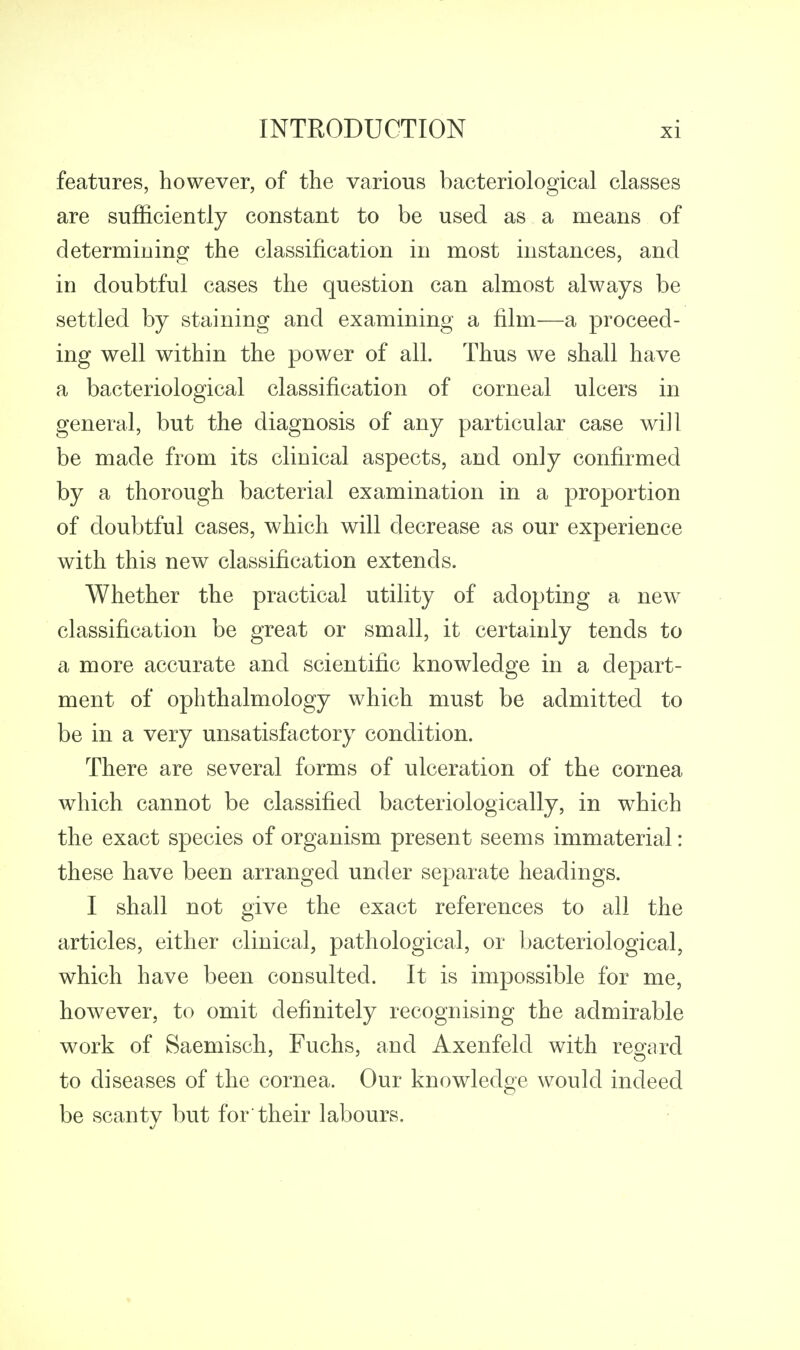 features, however, of the various bacteriological classes are sufficiently constant to be used as a means of determining the classification in most instances, and in doubtful cases the question can almost always be settled by staining and examining a film—a proceed- ing well within the power of all. Thus we shall have a bacteriological classification of corneal ulcers in general, but the diagnosis of any particular case will be made from its clinical aspects, and only confirmed by a thorough bacterial examination in a proportion of doubtful cases, which will decrease as our experience with this new classification extends. Whether the practical utility of adopting a new classification be great or small, it certainly tends to a more accurate and scientific knowledge in a depart- ment of ophthalmology which must be admitted to be in a very unsatisfactory condition. There are several forms of ulceration of the cornea which cannot be classified bacteriologically, in which the exact species of organism present seems immaterial: these have been arranged under separate headings. I shall not give the exact references to all the articles, either clinical, pathological, or bacteriological, which have been consulted. It is impossible for me, however, to omit definitely recognising the admirable work of Saemisch, Fuchs, and Axenfeld with regard to diseases of the cornea. Our knowledge would indeed be scanty but for their labours.