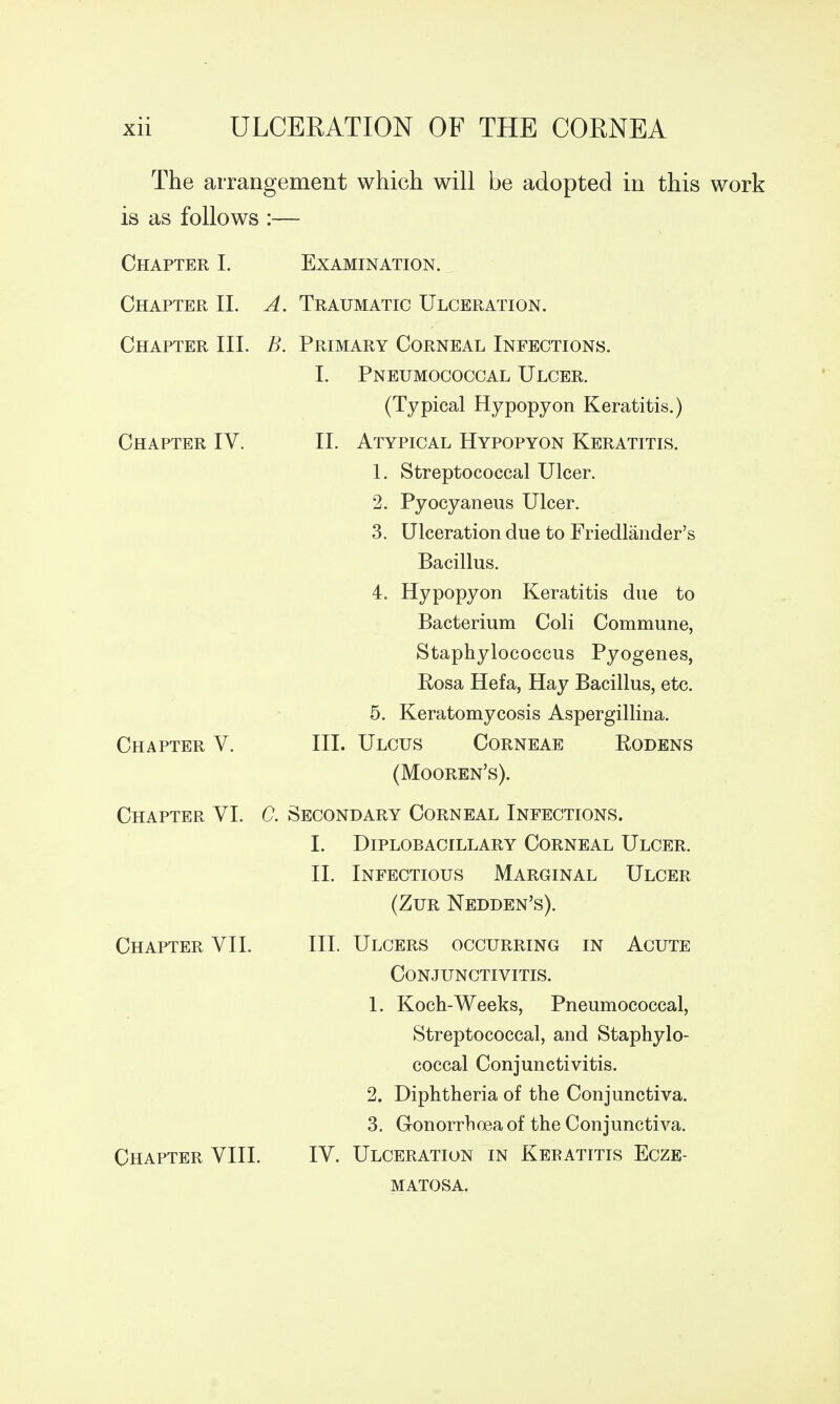 The arrangement which will be adopted in this work is as follows :— Chapter I. Examination. Chapter IL A. Traumatic Ulceration. Chapter III. B. Primary Corneal Infections. I. Chapter IV II. Chapter Chapter V. Chapter VII Chapter VIII Pneumococcal Ulcer. (Typical Hypopyon Keratitis.) Atypical Hypopyon Keratitis. 1. Streptococcal Ulcer. 2. Pyocyaneus Ulcer. 3. Ulceration due to Friedlander's Bacillus. 4. Hypopyon Keratitis due to Bacterium Coli Commune, Staphylococcus Pyogenes, Eosa Hefa, Hay Bacillus, etc. 5. Keratomycosis Aspergillina. Ulcus Corneae Rodens (Mooren's). VI. C. Secondary Corneal Infections. I. Diplobacillary Corneal Ulcer. Infectious Marginal Ulcer (Zur Nedden's). Ulcers occurring in Acute Conjunctivitis. 1. Koch-Weeks, Pneumococcal, Streptococcal, and Staphylo- coccal Conjunctivitis. 2. Diphtheria of the Conjunctiva. 3. Gonorrhoea of the Conjunctiva. Ulceration in Keratitis Ecze- matosa. III. II. III. IV.