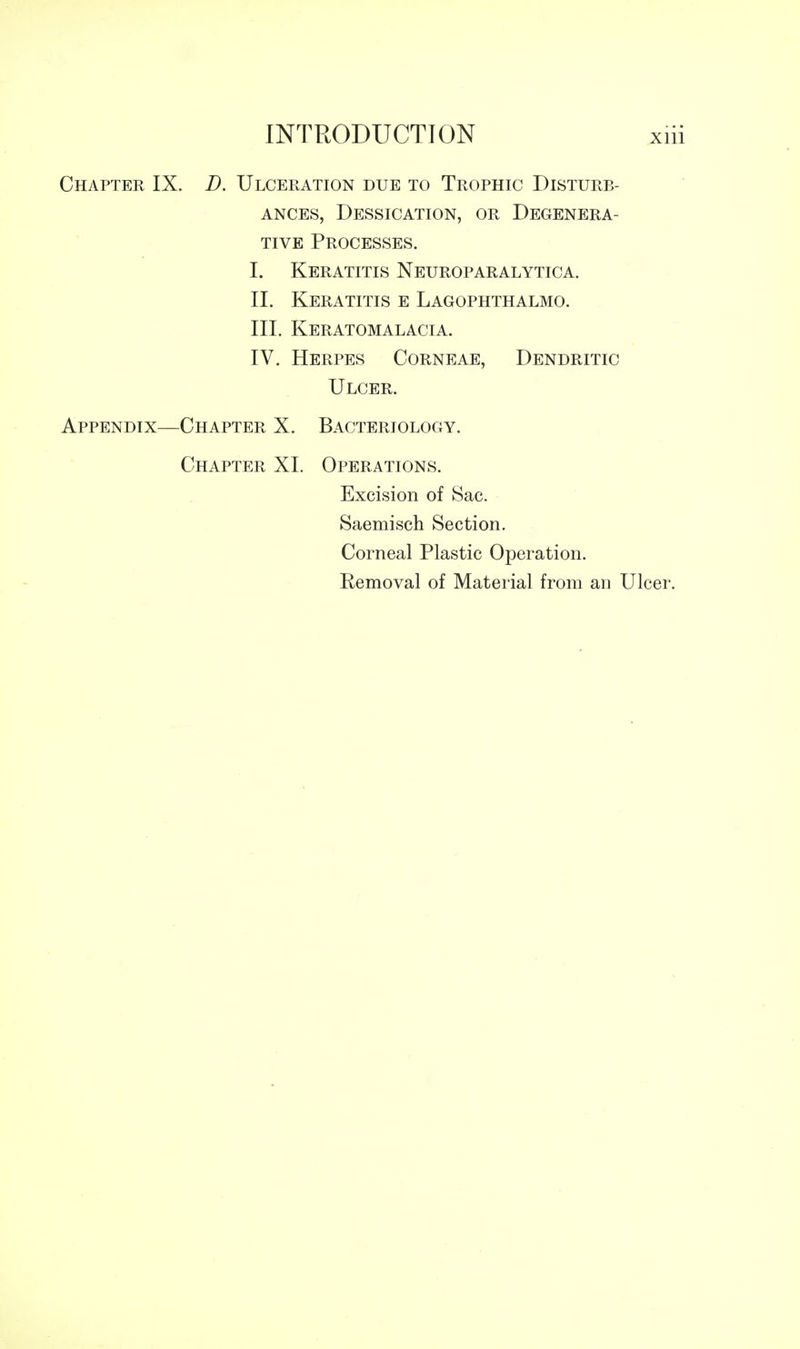 Chapter IX. D. Ulceration due to Trophic Disturb- ances, Dessication, or Degenera- tive Processes. I. Keratitis Neuroparalytica. II. Keratitis e Lagophthalmo. III. Keratomalacia. IV. Herpes Corneae, Dendritic Ulcer. Appendix—Chapter X. Bacteriology. Chapter XL Operations. Excision of Sac. Saemisch Section. Corneal Plastic Operation. Removal of Material from an Ulcer.