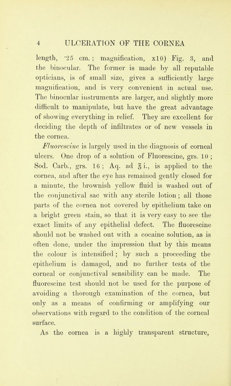 length, *25 cm. ; magnification, xlO) Fig. 3, and the binocular. The former is made by all reputable opticians, is of small size, gives a sufficiently large magnification, and is very convenient in actual use. The binocular instruments are larger, and slightly more difficult to manipulate, but have the great advantage of showing everything in relief. They are excellent for deciding the depth of infiltrates or of new vessels in the cornea. Fluorescine is largely used in the diagnosis of corneal ulcers. One drop of a solution of Fluorescine, grs. 10 ; Sod. Carb., grs. 16; Aq. ad gi., is applied to the cornea, and after the eye has remained gently closed for a minute, the brownish yellow fluid is washed out of the conjunctival sac with any sterile lotion; all those parts of the cornea not covered by epithelium take on a bright green stain, so that it is very easy to see the exact limits of any epithelial defect. The fluorescine should not be washed out with a cocaine solution, as is often done, under the impression that by this means the colour is intensified; by such a proceeding the epithelium is damaged, and no further tests of the corneal or conjunctival sensibility can be made. The fluorescine test should not be used for the purpose of avoiding a thorough examination of the cornea, but only as a means of confirming or amplifying our observations with regard to the condition of the corneal surface. As the cornea is a highly transparent structure,