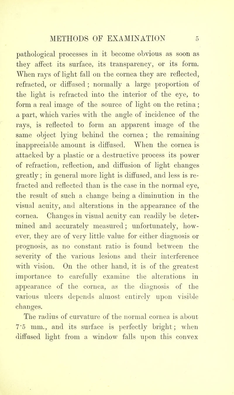 pathological processes in it become obvious as soon as they affect its surface, its transparency, or its form. When rays of light fall on the cornea they are reflected, refracted, or difi'iised ; normally a large proportion of the light is refracted into the interior of the eye, to form a real imao^e of the source of lic^ht on the retina; a part, which varies with the angle of incidence of the rays, is reflected to form an apparent image of the same object lying behind the cornea; the remaining inappreciable amount is diff*used. When the cornea is attacked by a plastic or a destructive process its power of refraction, reflection, and diff'usion of light changes greatly; in general more light is diffused, and less is re- fracted and reflected than is the case in the normal eye, the result of such a change being a diminution in the visual acuity, and alterations in the appearance of the cornea. Changes in visual acuity can readily be deter- mined and accurately measured; unfortunately, how- ever, they are of very little value for either diagnosis or prognosis, as no constant ratio is found between the severity of the various lesions and their interference with vision. On the other hand, it is of the greatest importance to carefully examine the alterations in appearance of the cornea, as the diagnosis of the various ulcers depends almost entirely upon visible chano;es. The radius of curvature of the normal cornea is about 7*5 mm., and its surface is perfectly bright; when diflused light from a window falls upon this convex