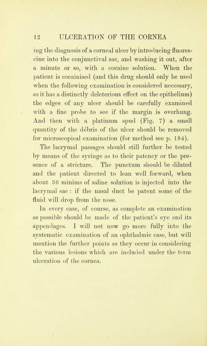 iug the diagnosis of a corneal ulcer by introducing fluores- cine into the conjunctival sac, and washing it out, after a minute or so, with a cocaine solution. When the patient is cocainised (and this drug should only be used when the following examination is considered necessary, as it has a distinctly deleterious effect on the epithelium) the edges of any ulcer should be carefully examined with a fine probe to see if the margin is overhung. And then with a platinum spud (Fig. 7) a small quantity of the debris of the ulcer should be removed for microscopical examination (for method see p. 184). The lacrymal passages should still further be tested by means of the syringe as to their patency or the pre- sence of a stricture. The punctum should be dilated and the patient directed to lean well forward, when about 30 minims of saline solution is injected into the lacrymal sac : if the nasal duct be patent some of the fluid will drop from the nose. In every case, of course, as complete an examination as possible should be made of the patient's eye and its appendages. I will not now go more fully into the systematic examination of an ophthalmic case,, but will mention the further points as they occur in considering the various lesions which are included under the term ulceration of the cornea.