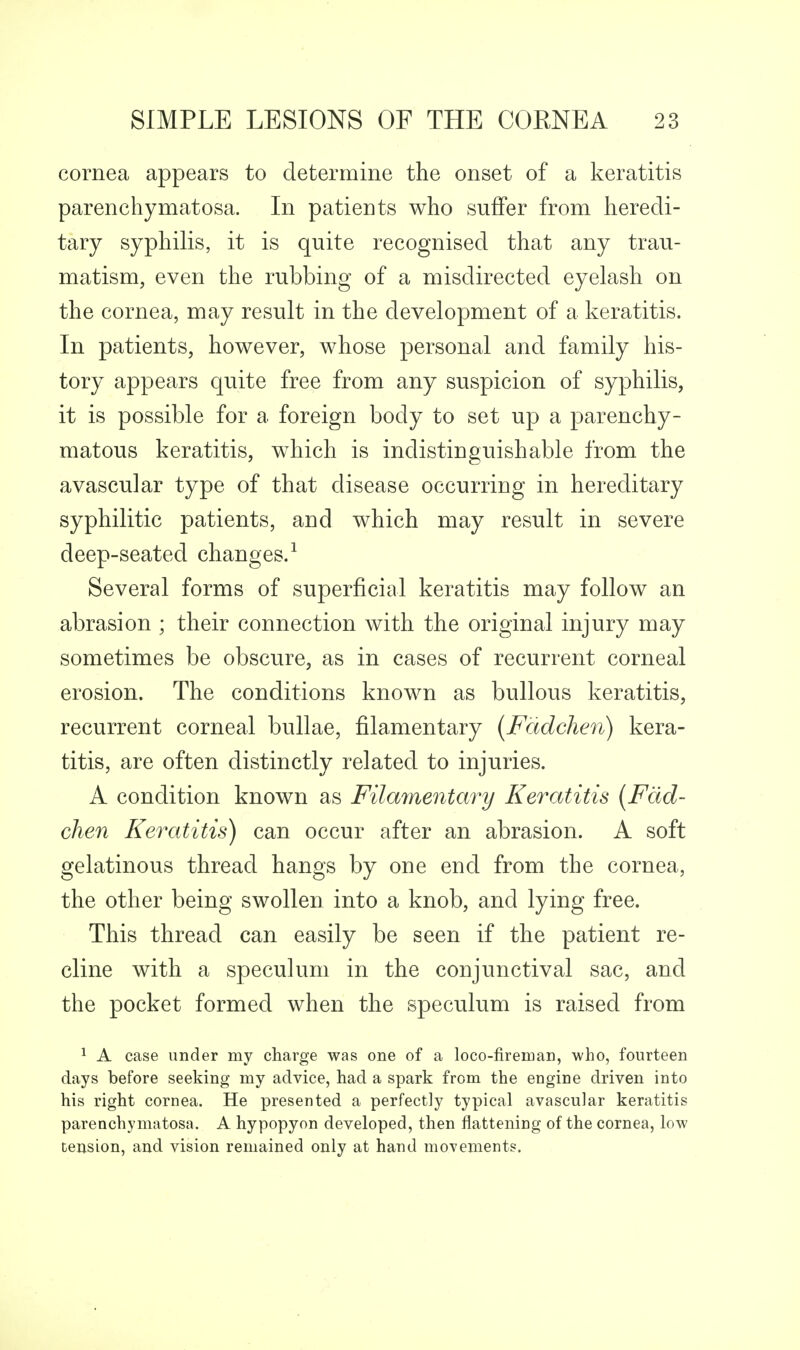 cornea appears to determine the onset of a keratitis parenchymatosa. In patients who suffer from heredi- tary syphilis, it is quite recognised that any trau- matism, even the rubbing of a misdirected eyelash on the cornea, may result in the development of a keratitis. In patients, however, whose personal and family his- tory appears quite free from any suspicion of syphilis, it is possible for a foreign body to set up a parenchy- matous keratitis, which is indistinguishable from the avascular type of that disease occurring in hereditary syphilitic patients, and which may result in severe deep-seated changes/ Several forms of superficial keratitis may follow an abrasion ; their connection with the original injury may sometimes be obscure, as in cases of recurrent corneal erosion. The conditions known as bullous keratitis, recurrent corneal bullae, filamentary (Fadchen) kera- titis, are often distinctly related to injuries. A condition known as Filmnentary Keratitis [Fad- chen Keratitis) can occur after an abrasion. A soft gelatinous thread hangs by one end from the cornea, the other being swollen into a knob, and lying free. This thread can easily be seen if the patient re- cline with a speculum in the conjunctival sac, and the pocket formed when the speculum is raised from ^ A case under my charge was one of a loco-firenoan, who, fourteen days before seeking my advice, had a spark from the engine driven into his right cornea. He presented a perfectly typical avascular keratitis parenchymatosa. A hypopyon developed, then flattening of the cornea, low tension, and vision remained only at hand movements.
