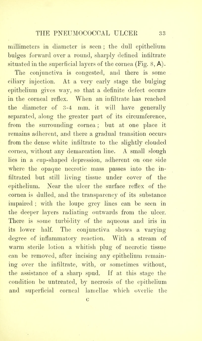 millimeters in diameter is seen ; the dull epithelium bulges forward over a round, sharply defined infiltrate situated in the superficial layers of the cornea (Fig. 8, A). The conjunctiva is congested, and there is some ciliary injection. At a very early stage the bulging epithelium gives way, so that a definite defect occurs in the corneal reflex. When an infiltrate has reached the diameter of 3-4 mm. it will have generally separated, along the greater part of its circumference, from the surrounding cornea; but at one place it remains adherent, and there a gradual transition occurs from the dense white infiltrate to the slightly clouded cornea, without any demarcation line. A small slough lies in a cup-shaped depression, adherent on one side where the opaque necrotic mass passes into the in- filtrated but still living tissue under cover of the epithelium. Near the ulcer the surface reflex of the cornea is dulled, and the transparency of its substance impaired ; with the loupe grey lines can be seen in the deeper layers radiating outwards from the ulcer. There is some turbidity of the aqueous and iris in its lower half. The conjunctiva shows a varying degree of inflammatory reaction. With a stream of warm sterile lotion a whitish plug of necrotic tissue can be removed, after incising any epithelium remain- ing over the infiltrate, with, or sometimes without, the assistance of a sharp spud. If at this stage the condition be untreated, by necrosis of the epithelium and superficial corneal lamellae which overlie the c