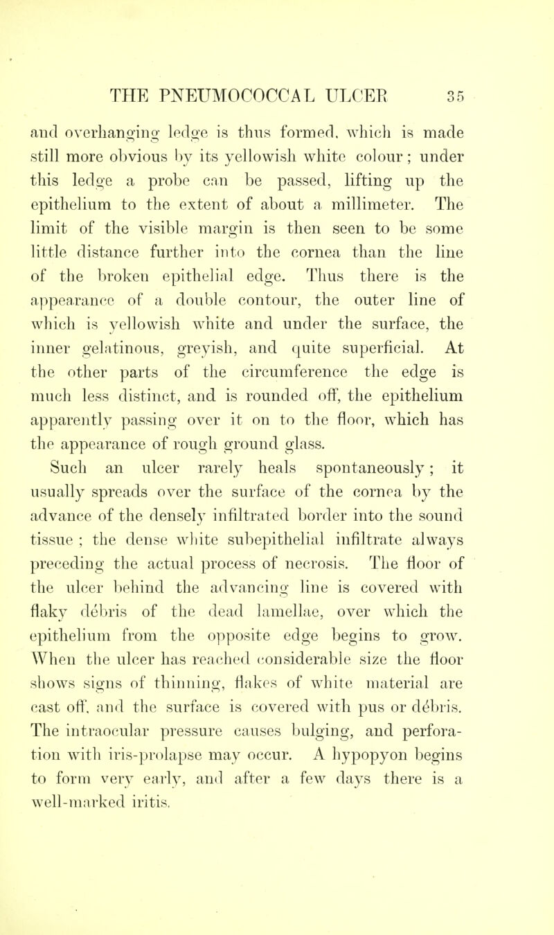 and overhanging ledge is thus formed, which is made still more obvious by its yellowish white colour; under this ledge a probe can be passed, lifting up the epithelium to the extent of about a millimeter. The limit of the visible margin is then seen to be some little distance further into the cornea than the line of the broken epithelial edge. Thus there is the appea.rancc of a double contour, the outer line of which is yellowish white and under the surface, the inner gelatinous, greyish, and quite superficial. At the other parts of the circumference the edge is much less distinct, and is rounded off, the epithelium apparently passing over it on to the floor, which has the appearance of rough ground glass. Such an ulcer rarely heals spontaneously; it usually spreads over the surface of the cornea by the advance of the densely infiltrated border into the sound tissue ; the dense wliite subepithelial infiltrate always preceding the actual process of necrosis. The floor of the ulcer behind the advancing line is covered with flaky debris of the dead lamellae, over which the epithelium from the opposite edge begins to grow. When the ulcer has reached considerable size the floor shows signs of thinning, flakes of white material are cast ofl, and the surface is covered with pus or debris. The intraocular pressure causes bulging, and perfora- tion with iris-prolapse may occur. A hypopyon begins to form very early, and after a few days there is a well-marked iritis.