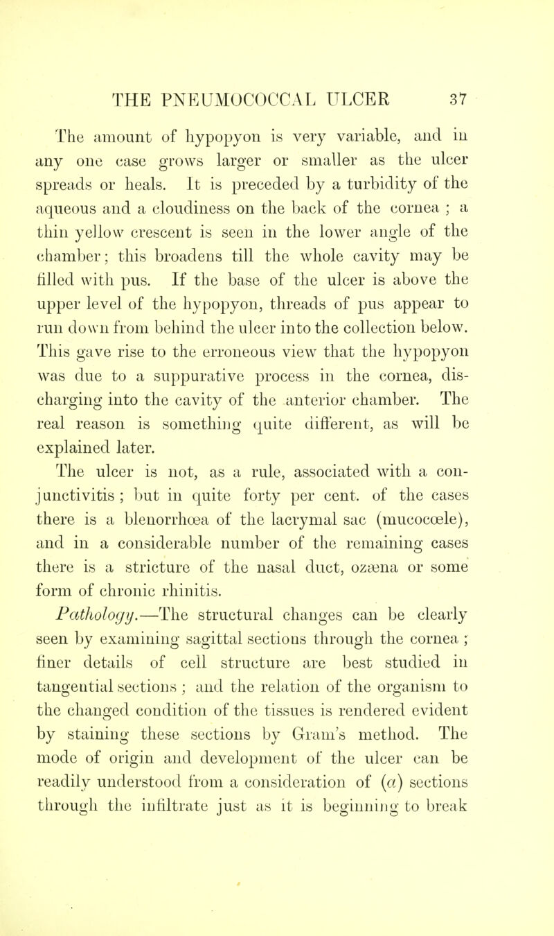 The amount of liypopyon is very variable, and in any one case grows larger or smaller as the ulcer spreads or heals. It is preceded by a turbidity of the aqueous and a cloudiness on the back of the cornea ; a thin yellow crescent is seen in the lower angle of the chamber; this broadens till the whole cavity may be filled with pus. If the base of the ulcer is above the upper level of the hypopyon, threads of pus appear to run down from behind the ulcer into the collection below. This gave rise to the erroneous view that the hypopyon was due to a suppurative process in the cornea, dis- charging into the cavity of the anterior chamber. The real reason is something quite different, as will be explained later. The ulcer is not, as a rule, associated with a con- junctivitis ; hnt ill quite forty per cent, of the cases there is a blenorrhoea of the lacrymal sac (mucocoele), and in a considerable number of the remaining cases there is a stricture of the nasal duct, oza3na or some form of chronic rhinitis. Pathology,—The structural changes can be clearly seen by examining sagittal sections through the cornea ; finer details of ceil structure are best studied in tangential sections ; and the relation of the organism to the changed condition of the tissues is rendered evident by staining these sections by Grrani's method. The mode of origin and development of the ulcer can be readily understood from a consideration of (a) sections through the infiltrate just as it is beginning to break