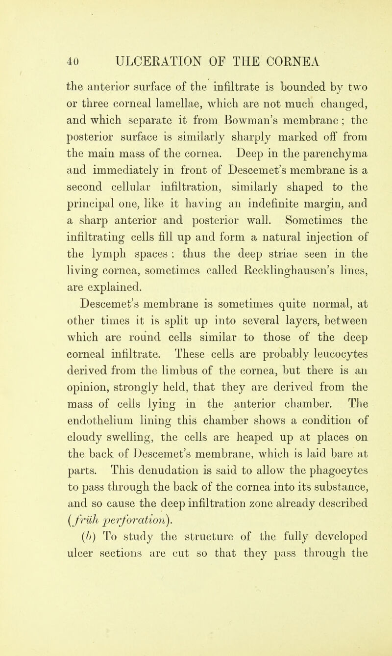 the anterior surface of the infiltrate is bounded by two or three corneal lamellae, which are not much changed, and which separate it from Bowman's membrane; the posterior surface is similarly sharply marked off from the main mass of the cornea. Deep in the parenchyma and immediately in front of Descemet's membrane is a second cellular infiltration, similarly shaped to the principal one, like it having an indefinite margin, and a sharp anterior and posterior wall. Sometimes the infiltrating cells fill up and form a natural injection of the lymph spaces : thus the deep striae seen in the living cornea, sometimes called Eecklinghausen's lines, are explained. Descemet's membrane is sometimes quite normal, at other times it is split up into several layers, between which are round cells similar to those of the deep corneal infiltrate. These cells are probably leucocytes derived from the limbus of the cornea, but there is an opinion, strongly held, that they are derived from the mass of cells lying in the anterior chamber. The endothelium lining this chamber shows a condition of cloudy swelling, the cells are heaped up at places on the back of Descemet's membrane, which is laid bare at parts. This denudation is said to allow the phagocytes to pass through the back of the cornea into its substance, and so cause the deep infiltration zone already described {frilh ]j<^^'foratio7i). (h) To study the structure of the fully developed ulcer sections are cut so that they pass through the