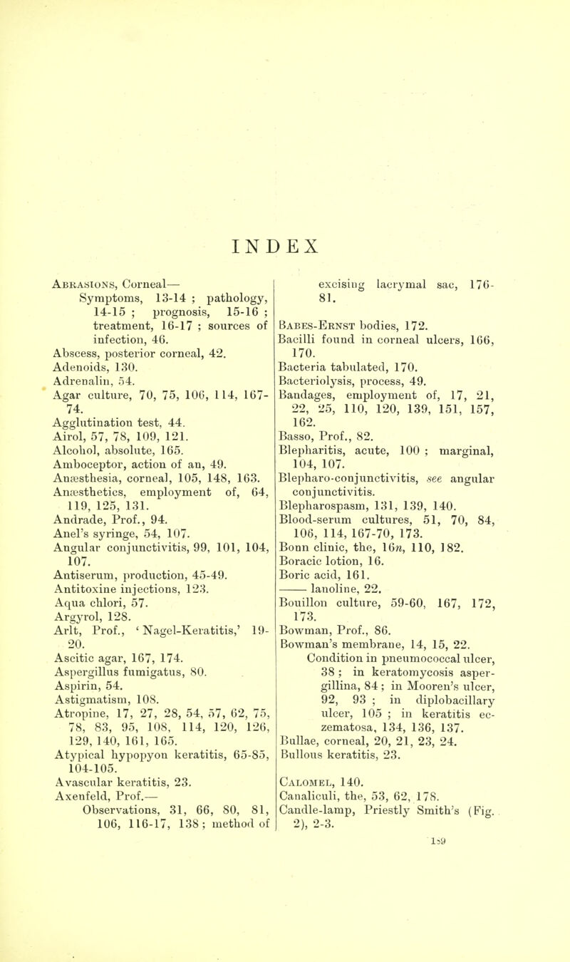 INDEX Abrasions, Corneal— Symptoms, 13-14 ; pathology, 14-15 ; prognosis, 15-16 ; treatment, 16-17 ; sources of infection, 46. Abscess, posterior corneal, 42. Adenoids, 130. Adrenalin, 54. Agar culture, 70, 75, 106, 114, 167- 74. Agglutination test, 44. Airol, 57, 78, 109, 121. Alcolio], absolute, 165. Amboceptor, action of an, 49. Anesthesia, corneal, 105, 148, 163. Antesthetics, employment of, 64, 119, 125, 131. Andrade, Prof., 94. Anel's syringe, 54, 107. Angular conjunctivitis, 99, 101, 104, 107. Antiserum, production, 45-49. Antitoxine injections, 123. Aqua chlori, 57. Argyrol, 128. Arlt, Prof., ' Nagel-Keratitis,' 19- 20. Ascitic agar, 167, 174. Aspergillus fumigatus, 80. Aspirin, 54. Astigmatism, 108. Atropine, 17, 27, 28, 54, 57, 62, 75, 78, 83, 95, 108, 114, 120, 126, 129, 140, 161, 165. Atypical hypopyon keratitis, 65-85, 104-105. Avascular keratitis, 23, Axenfeld, Prof.— Observations, 31, 66, 80, 81, 106, 116-17, 138; method of excising lacrymal sac, 176- 81. Babes-Ernst bodies, 172. Bacilli found in corneal ulcers, 166, 170. Bacteria tabulated, 170. Bacteriolysis, process, 49. Bandages, employment of, 17, 21, 22, 25, 110, 120, 139, 151, 157, 162. Basso, Prof., 82, Blepharitis, acute, 100 ; marginal, 104, 107. Blepharo-conjunctivitis, see angular conjunctivitis. Blepharospasm, 131, 139, 140. Blood-serum cultures, 51, 70, 84, 106, 114, 167-70, 173. Bonn clinic, the, \6n, 110, 182. Boracic lotion, 16, Boric acid, 161. lanoline, 22. Bouillon culture, 59-60, 167, 172, 173. Bowman, Prof., 86. Bowman's membrane, 14, 15, 22. Condition in pneumococcal ulcer, 38 ; in keratomycosis asper- gillina, 84 ; in Mooren's ulcer, 92, 93 ; in diplobacillary ulcer, 105 ; in keratitis ec- zematosa, 134, 136, 137. Bullae, corneal, 20, 21, 23, 24. Bullous keratitis, 23. Calomel, 140. Canaliculi, the, 53, 62, 178. Candle-lamp, Priestly Smith's (Fig. . 2), 2-3. l59