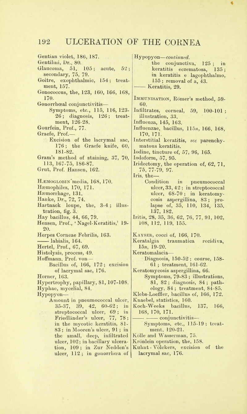 Gentian violet, 186, 187. Gentilini, Dr., 80. Glaucoma, 51, 105; acute, 52; secondary, 75, 79. Goitre, exophthalmic, 154; treat- ment, 157. Gonococcus, the, 123, 160, 166, 168, 170. Gonorrhoeal conjunctivitis— Symptoms, etc., 115, 116, 123- 26; diagnosis, 126; treat- ment, 126-28. Gourfein, Prof., 77. Graefe, Prof.— Excision of the lacrymal sac, 176; the Graefe knife, 60, 181-82. Gram's method of staining, 37, 70, 113, 167-75, 186-87. Grut, Prof. Hansen, 162. HEMOGLOBIN'media, 168, 170. Haemophiles, 170, 171. Haemorrhage, 131, Hanke, Dr., 72, 74. Hartnack loupe, the, 3-4; illus- tration, fig. 3. Hay bacillus, 44, 66, 79. Hensen, Prof., ' Nagel-Keratitis,' 19- 20. Herpes Corneae Febrilis, 163. labialis, 164. Hertel, Prof., 67, 69. Histolysis, process, 49. Hoffmann, Prof, von— Bacillus of, 166, 172; excision of lacrymal sac, 176. Hoi-ner, 163. Hypertrophy, papillary, 81, 107-108. Hyphae, mycelial, 84, Hypopyon— Amount in pneumococcal ulcer, 35-37, 39, 42, 60-62; in ; streptococcal ulcer, 69 ; in Friedlander's ulcer, 77, 78; in the mycotic keratitis, 81- 83 ; in Mooren's ulcer, 91; in the small, deep, infiltrated ulcer, 102; inbacillary ulcera- tion, 109 ; in Zur Nedden's ulcer, 112; in gonorrhoea of Hypopyon—continued. the conjunctiva, 125 ; in keratitis eczematosa, 135; in keratitis e lagophthalmo, 155 ; removal of a, 43. Keratitis, 29. Immunisation, Romer's method, 59- 60. Infiltrates, corneal, 59, 100-101 ; illustration, 33. Influenza, 145, 163. Influenzae, bacillus, llo^i, 166, 168, 170, 171. Interstitial keratitis, see parenchy- matous keratitis. Iodine, tincture of, 57, 96, 165. Iodoform, 57, 95. Iridectomy, the operation of, 62, 71, 75, 77-79, 97. Iris, the— Condition in pneumococcal ulcer, 33, 42 ; in streptococcal ulcer, 68-70; in keratomy- cosis aspergilliua, 83 ; pro- lapse of, 35, 110, 134, 135, 137, 182. Iritis, 28, 35, 36, 62, 76, 77, 91, 102, 108, 112, 119, 155. Kayser, cocci of, 166, 170. Keratalgia traumatica recidiva, 15w, 19-20. Kerato m alaci a— Diagnosis, 150-52 ; course, 158- 61 ; treatment, 161-62. Keratomycosis aspergilliua, 66. Symptoms, 79-83 ; illustrations, 81, 82; diagnosis, 84; path- ology, 84; treatment, 84-85. Klebs-Loeffler, bacillus of, 166, 172. Knaebel, statistics, 160. Koch-Weeks bacillus, 137, 166, 168, 170, 171. conjunctivitis— Symptoms, etc., 115-19; treat- ment, 120-21. Kolle and Wasserman, 75. Kronlein operation, the, 158. Kuhnt - Volckers, excision of the lacrymal sac, 176.