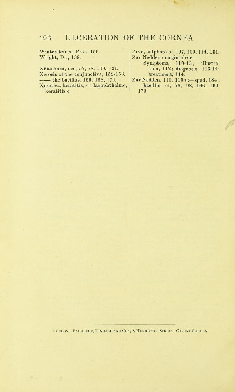 Wintersteiner, Prof., 156. Wright, Dr., 138. Xeroform, use, 57, 78, 109, 121. Xerosis of the conjunctiva, 152-153. the bacillus, 166, 168, 170. Xerotica, keratitis, f^ee lagophthalmo, keratitis e. Zinc, sulphate of, 107, 109, 114, 151. Zur Nedden margin ulcer— Symptoms, 110-13; illustra- tion, 112; diagnosis, 113-14; treatment, 114. Zur Nedden, 110, 115«;—spud, 184; —bacillus of, 78, 98, 166, 169, 170. London : Baillieke, Tindall and Cox, 8 Henrietta Street, Covent Garden