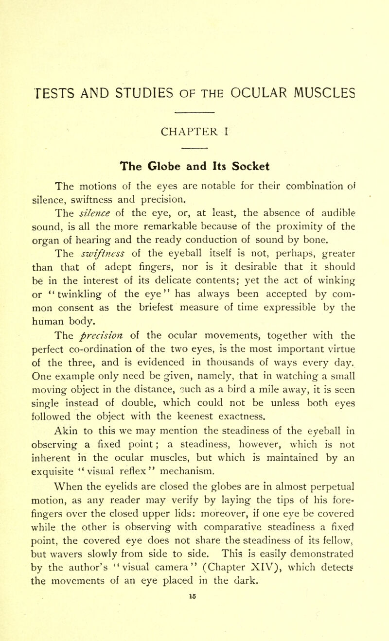 CHAPTER I The Globe and Its Socket The motions of the eyes are notable for their combination ol silence, swiftness and precision. The silerice of the eye, or, at least, the absence of audible sound, is all the more remarkable because of the proximity of the organ of hearing and the ready conduction of sound by bone. The swiftness of the eyeball itself is not, perhaps, greater than that of adept fingers, nor is it desirable that it should be in the interest of its delicate contents; yet the act of winking or twinkling of the eye has always been accepted by com- mon consent as the briefest measure of time expressible by the human body. The precision of the ocular movements, together with the perfect co-ordination of the two eyes, is the most important virtue of the three, and is evidenced in thousands of ways every day. One example only need be given, namely, that in w^atching a small moving object in the distance, such as a bird a mile away, it is seen single instead of double, which could not be unless both eyes followed the object with the keenest exactness. Akin to this we may mention the steadiness of the eyeball in observing a fixed point; a steadiness, however, which is not inherent in the ocular muscles, but which is maintained by an exquisite visual reflex mechanism. When the eyelids are closed the globes are in almost perpetual motion, as any reader may verify by laying the tips of his fore- fingers over the closed upper lids: moreover, if one eye be covered while the other is observing with comparative steadiness a fixed point, the covered eye does not share the steadiness of its fellow, but wavers slowly from side to side. This is easily demonstrated by the author's visual camera (Chapter XIV), which detects the movements of an eye placed in the dark. 16