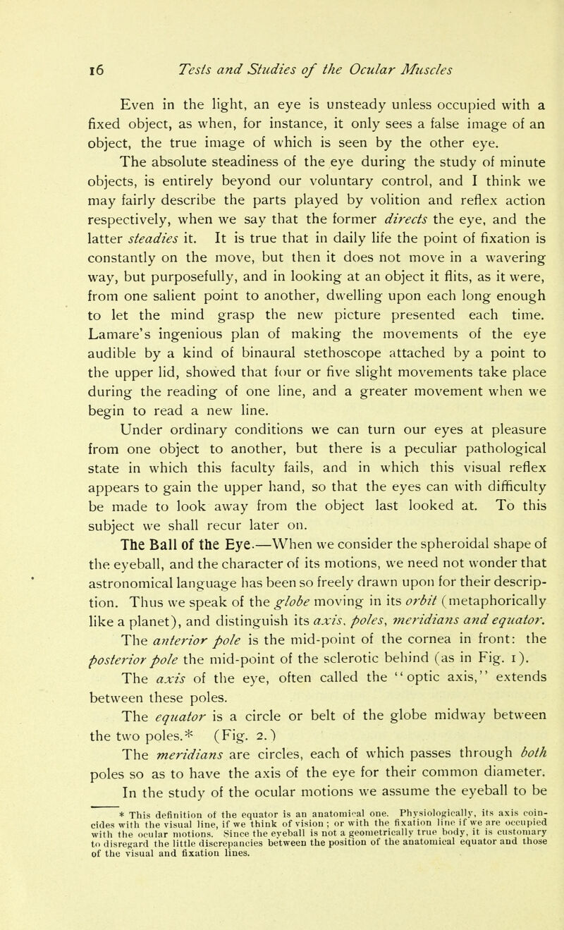 Even in the light, an eye is unsteady unless occupied with a fixed object, as when, for instance, it only sees a false image of an object, the true image of which is seen by the other eye. The absolute steadiness of the eye during the study of minute objects, is entirely beyond our voluntary control, and I think we may fairly describe the parts played by volition and reflex action respectively, when we say that the former directs the eye, and the latter steadies it. It is true that in daily life the point of fixation is constantly on the move, but then it does not move in a wavering way, but purposefully, and in looking at an object it flits, as it were, from one saUent point to another, dwelling upon each long enough to let the mind grasp the new picture presented each time. Lamare's ingenious plan of making the movements of the eye audible by a kind of binaural stethoscope attached by a point to the upper lid, showed that four or five slight movements take place during the reading of one line, and a greater mov^ement when we begin to read a new line. Under ordinary conditions we can turn our eyes at pleasure from one object to another, but there is a peculiar pathological state in which this faculty fails, and in which this visual reflex appears to gain the upper hand, so that the eyes can with difficulty be made to look away from the object last looked at. To this subject we shall recur later on. The Ball of the Eye.—When we consider the spheroidal shape of the eyeball, and the character of its motions, we need not wonder that astronomical language has been so freely drawn upon for their descrip- tion. Thus we speak of the globe moving in its orbit (metaphorically like a planet), and distinguish its axis, poles, meridians and equator. The anterior pole is the mid-point of the cornea in front: the posterior pole the mid-point of the sclerotic behind (as in Fig. i). The axis of the eye, often called the optic axis, extends between these poles. The equator is a circle or belt of the globe midway between the two poles.* (Fig. 2.) The meridians are circles, each of which passes through both poles so as to have the axis of the eye for their common diameter. In the study of the ocular motions we assume the eyeball to be * This definition of the equator is an anatomical one. Physiologicall.v, its axis coin- cides with the visual line, if we think of vision ; or with the fixation line if we are occupied with the ocular motions. Since the eveball is not a geometrically true body, it is customary to disregard the little discrepancies between the position of the anatomical equator and those of the visual and fixation lines.