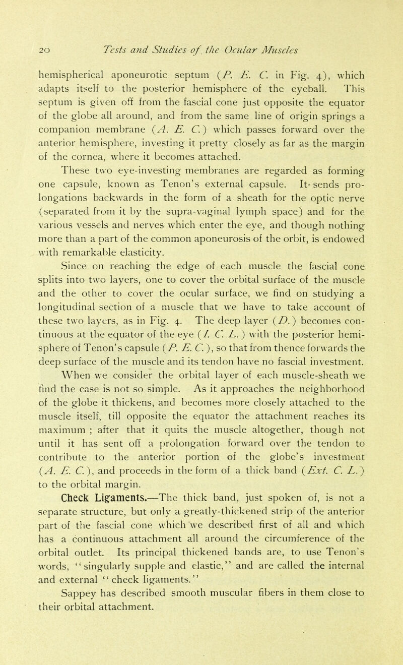 hemispherical aponeurotic septum {^P. E. C. in Fig. 4), which adapts itself to the posterior hemisphere of the eyeball. This septum is given off from the fascial cone just opposite the equator of the globe all around, and from the same line of origin springs a companion membrane {A. E. C.) which passes forward over the anterior hemisphere, investing it pretty closely as far as the margin of the cornea, where it becomes attached. These two eye-investing membranes are regarded as forming one capsule, known as Tenon's external capsule. It- sends pro- longations backwards in the form of a sheath for the optic nerve (separated from it by the supra-vaginal lymph space) and for the various vessels and nerves which enter the eye, and though nothing more than a part of the common aponeurosis of the orbit, is endowed with remarkable elasticity. Since on reaching the edge of each muscle the fascial cone splits into two layers, one to cover the orbital surface of the muscle and the other to cover the ocular surface, we find on studying a longitudinal section of a muscle that we have to take account of these two layers, as in Fig. 4. The deep layer (/^.) becomes con- tinuous at the equator of the eye (/ C. L.) with the posterior hemi- sphere of Tenon's capsule {P. E.G.), so that from thence forwards the deep surface of the muscle and its tendon have no fascial investment. When we consider the orbital layer of each muscle-sheath we find the case is not so simple. As it approaches the neighborhood of the globe it thickens, and becomes more closely attached to the muscle itself, till opposite the equator the attachment reaches its maximum ; after that it quits the muscle altogether, though not until it has sent off a prolongation forward over the tendon to contribute to the anterior portion of the globe's investment {A. E. C.), and proceeds in the form of a thick band {Ext. C. E.) to the orbital margin. Check Li§:amentS.—The thick band, just spoken of, is not a separate structure, but only a greatly-thickened strip of the anterior part of the fascial cone which we described first of all and which has a continuous attachment all around the circumference of the orbital outlet. Its principal thickened bands are, to use Tenon's words,  singularly supple and elastic, and are called the internal and external  check ligaments. Sappey has described smooth muscular fibers in them close to their orbital attachment.