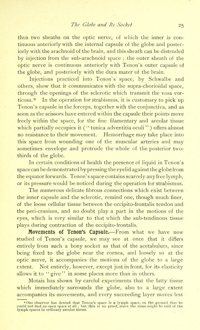 thuiS two sheaths on the optic nerve, of which the inner is con- tinuous anteriorly with the internal capsule of the globe and poster- iorly with the arachnoid of the brain, and this sheath can be distended by injection from the sub-arachnoid space ; the outer sheath of the optic nerve is continuous anteriorly with Tenon's outer capsule of the globe, and posteriorly with the dura mater of the brain. Injections practiced into Tenon's space, by Schwalbe and others, show that it communicates with the supra-chorioidal space, through the openings of the sclerotic which transmit the vasa vor- ticosa.* In the operation for strabismus, it is customary to pick up Tenon's capsule in the forceps, together with the conjunctiva, and as soon as the scissors have entered within the capsule their points move freely within the space, for the fine filamentary and areolar tissue which partially occupies it ( tunica adventitia oculi  ) offers almost no resistance to their movement. Hemorrhage may take place into this space from wounding one of the muscular arteries and may sometimes envelope and protrude the whole of the posterior two- thirds of the globe. In certain conditions of health the presence of liquid in Tenon's space can be demonstrated by pressing the eyelid against the globe from the equator forwards. Tenon's space contains scarcely any free lymph, or its pressure would be noticed during the operation for strabismus. The numerous delicate fibrous connections which exist between the inner capsule and the sclerotic, remind one, though much finer, of the loose cellular tissue between the occipito-frontalis tendon and the peri-cranium, and no doubt play a part in the motions of the eyes, which is very similar to that which the sub-tendinous tissue plays during contraction of the occipito-frontalis. Movements of Tenon's Capsule.—From what we have now studied of Tenon's capsule, we may see at once that it differs entirely from such a bony socket as that of the acetabulum, since being fixed to the globe near the cornea, and loosely so at the optic nerve, it accompanies the motions of the globe to a large extent. Not entirely, however, except just in front, for its elasticity allows it to  give  in some places more than in others. Motais has shown by careful experiments that the fatty tissue which immediately surrounds the globe, also to a large extent accompanies its movements, and every succeeding layer moves less *One observer has denied that Tenon's space is a lymph space, on the ground that he could not find an open space at all ; but this is no proof, since the same might be said of the lymph spaces in ordinary areolar tissue.