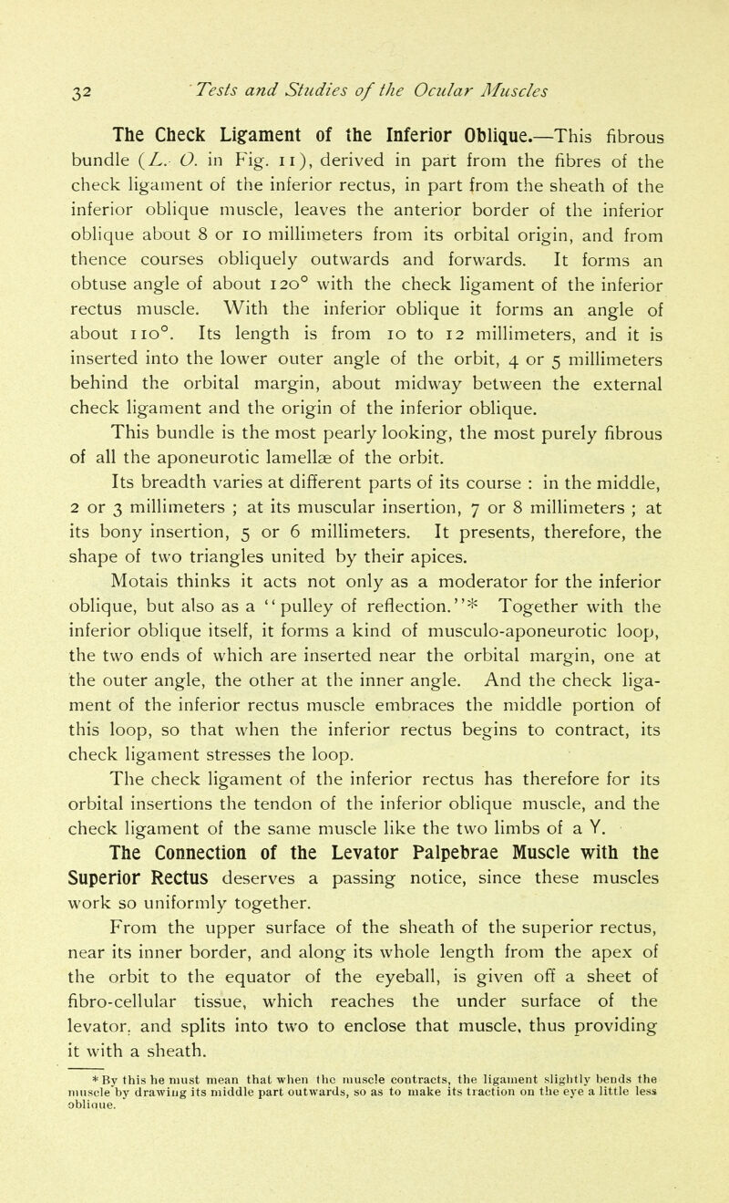 The Check Li§:ament of the Inferior Oblique.—This fibrous bundle (/.. O. in Fig. ii), derived in part from the fibres of the check ligament of the inferior rectus, in part from the sheath of the inferior oblique muscle, leaves the anterior border of the inferior oblique about 8 or lo millimeters from its orbital origin, and from thence courses obliquely outwards and forwards. It forms an obtuse angle of about 120° with the check ligament of the inferior rectus muscle. With the inferior oblique it forms an angle of about 110°. Its length is from 10 to 12 millimeters, and it is inserted into the lower outer angle of the orbit, 4 or 5 millimeters behind the orbital margin, about midway between the external check ligament and the origin of the inferior oblique. This bundle is the most pearly looking, the most purely fibrous of all the aponeurotic lamellae of the orbit. Its breadth varies at different parts of its course : in the middle, 2 or 3 millimeters ; at its muscular insertion, 7 or 8 millimeters ; at its bony insertion, 5 or 6 millimeters. It presents, therefore, the shape of two triangles united by their apices. Motais thinks it acts not only as a moderator for the inferior oblique, but also as a pulley of reflection.* Together with the inferior oblique itself, it forms a kind of musculo-aponeurotic loop, the two ends of which are inserted near the orbital margin, one at the outer angle, the other at the inner angle. And the check liga- ment of the inferior rectus muscle embraces the middle portion of this loop, so that when the inferior rectus begins to contract, its check ligament stresses the loop. The check ligament of the inferior rectus has therefore for its orbital insertions the tendon of the inferior oblique muscle, and the check ligament of the same muscle like the two limbs of a Y. The Connection of the Levator Palpebrae Muscle with the Superior Rectus deserves a passing notice, since these muscles work so uniformly together. From the upper surface of the sheath of the superior rectus, near its inner border, and along its whole length from the apex of the orbit to the equator of the eyeball, is given off a sheet of fibro-cellular tissue, which reaches the under surface of the levator, and splits into two to enclose that muscle, thus providing it with a sheath. * By this he must mean that when the muscle contracts, the ligament slightly bends the muscle by drawing its middle part outwards, so as to make its traction on the eye a little less obliaue.