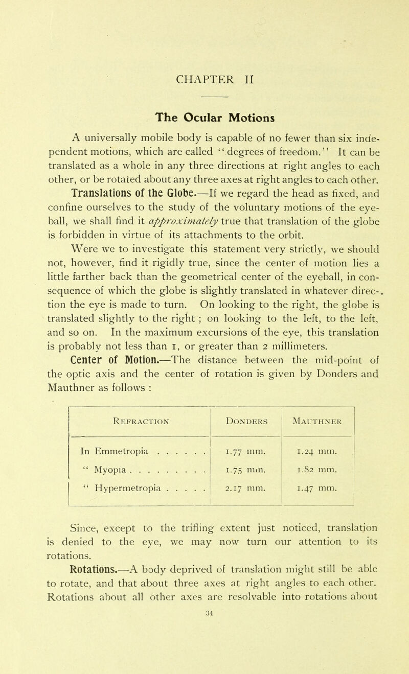 CHAPTER II The Ocular Motions A universally mobile body is capable of no fewer than six inde- pendent motions, which are called  degrees of freedom, It can be translated as a whole in any three directions at right angles to each other, or be rotated about any three axes at right angles to each other. Translations of the Globe.—If we regard the head as fixed, and confine ourselves to the study of the voluntary motions of the eye- ball, we shall find it approximately true that translation of the globe is forbidden in virtue of its attachments to the orbit. Were we to investigate this statement very strictly, we should not, however, find it rigidly true, since the center of motion lies a little farther back than the geometrical center of the eyeball, in con- sequence of which the globe is slightly translated in whatever direc-. tion the eye is made to turn. On looking to the right, the globe is translated slightly to the right ; on looking to the left, to the left, and so on. In the maximum excursions of the eye, this translation is probably not less than i, or greater than 2 millimeters. Center of Motion.—The distance between the mid-point of the optic axis and the center of rotation is given by Bonders and Mauthner as follows : Refraction Bonders Mauthner 1.77 mm. 1.75 mm. 2.17 mm. 1.24 mm, 1.82 mm. 1.47 mm. Since, except to the trifling extent just noticed, translation is denied to the eye, we may now turn our attention to its rotations. Rotations.—A body deprived of translation might still be able to rotate, and that about three axes at right angles to each other. Rotations about all other axes are resolvable into rotations about