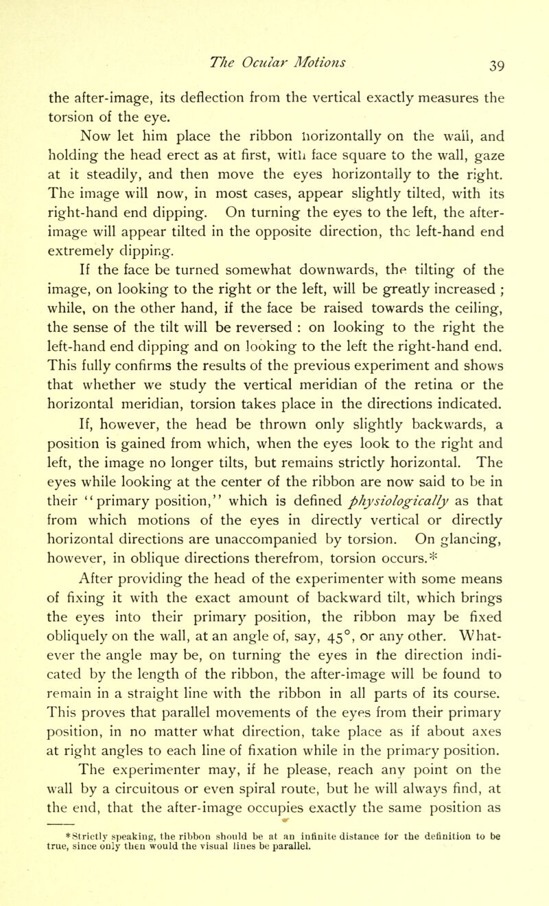 the after-image, its deflection from the vertical exactly measures the torsion of the eye. Now let him place the ribbon horizontally on the wall, and holding the head erect as at first, with face square to the wall, gaze at it steadily, and then move the eyes horizontally to the right. The image will now, in most cases, appear slightly tilted, with its right-hand end dipping. On turning the eyes to the left, the after- image will appear tilted in the opposite direction, the left-hand end extremely dipping. If the face be turned somewhat downwards, the tilting of the image, on looking to the right or the left, will be greatly increased ; while, on the other hand, if the face be raised towards the ceiling, the sense of the tilt will be reversed : on looking to the right the left-hand end dipping and on looking to the left the right-hand end. This fully confirms the results of the previous experiment and shows that whether we study the vertical meridian of the retina or the horizontal meridian, torsion takes place in the directions indicated. If, however, the head be thrown only slightly backwards, a position is gained from which, when the eyes look to the right and left, the image no longer tilts, but remains strictly horizontal. The eyes while looking at the center of the ribbon are now said to be in their primary position, which is defined physiologically as that from which motions of the eyes in directly vertical or directly horizontal directions are unaccompanied by torsion. On glancing, however, in oblique directions therefrom, torsion occurs.* After providing the head of the experimenter with some means of fixing it with the exact amount of backward tilt, which brings the eyes into their primary position, the ribbon may be fixed obliquely on the wall, at an angle of, say, 45°, or any other. What- ever the angle may be, on turning the eyes in the direction indi- cated by the length of the ribbon, the after-image will be found to remain in a straight line with the ribbon in all parts of its course. This proves that parallel movements of the eyes from their primary position, in no matter what direction, take place as if about axes at right angles to each line of fixation while in the primary position. The experimenter may, if he please, reach any point on the wall by a circuitous or even spiral route, but he will always find, at the end, that the after-image occupies exactly the same position as * strictly speaking, the ribbon should be at an infinite distance for the definition to be true, since only then would the visual lines be parallel.