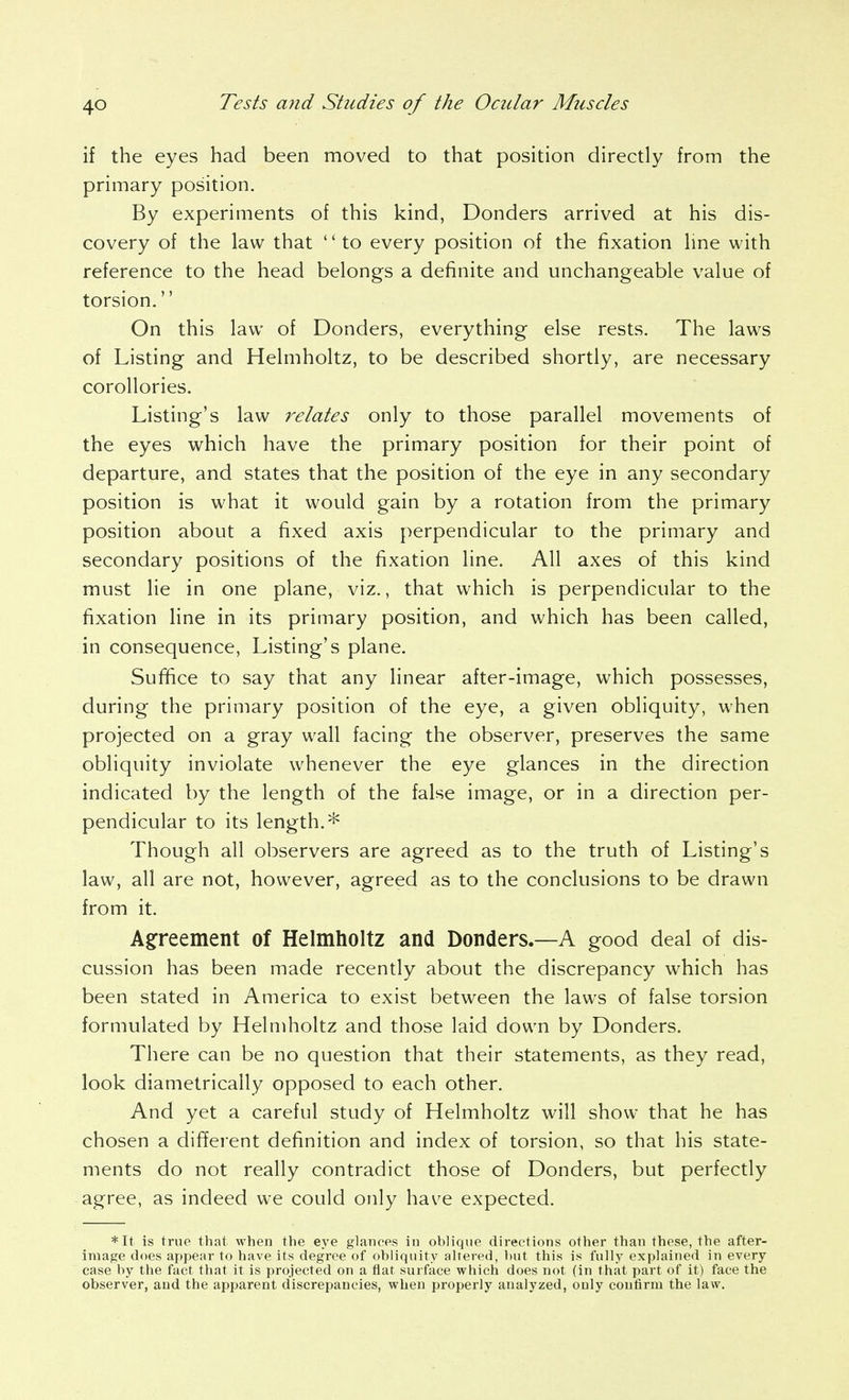 if the eyes had been moved to that position directly from the primary position. By experiments of this kind, Bonders arrived at his dis- covery of the law that to every position of the fixation line with reference to the head belongs a definite and unchangeable value of torsion. On this law of Donders, everything else rests. The laws of Listing and Helmholtz, to be described shortly, are necessary coroUories. Listing's law relates only to those parallel movements of the eyes which have the primary position for their point of departure, and states that the position of the eye in any secondary position is what it would gain by a rotation from the primary position about a fixed axis perpendicular to the primary and secondary positions of the fixation line. All axes of this kind must lie in one plane, viz., that which is perpendicular to the fixation line in its primary position, and which has been called, in consequence, Listing's plane. Sufiice to say that any linear after-image, which possesses, during the primary position of the eye, a given obliquity, when projected on a gray wall facing the observer, preserves the same obliquity inviolate whenever the eye glances in the direction indicated by the length of the false image, or in a direction per- pendicular to its length.* Though all observers are agreed as to the truth of Listing's law, all are not, however, agreed as to the conclusions to be drawn from it. A§:reement of Helmholtz and Bonders.—A good deal of dis- cussion has been made recently about the discrepancy which has been stated in America to exist between the laws of false torsion formulated by Helmholtz and those laid down by Donders. There can be no question that their statements, as they read, look diametrically opposed to each other. And yet a careful study of Helmholtz will show that he has chosen a different definition and index of torsion, so that his state- ments do not really contradict those of Donders, but perfectly agree, as indeed we could only have expected. *It is true that when the eye glances in oblique directions other than these, the after- image does appear to have its degree of obliquity altered, but this is fully explained in every ease by the fact that it is projected on a flat surface which does not (in that part of it) face the observer, and the apparent discrepancies, when properly analyzed, only confirm the law.