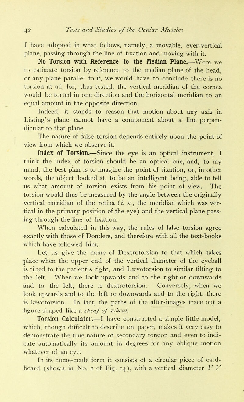 I have adopted in what follows, namely, a movable, ever-vertical plane, passing through the line of fixation and moving with it. No Torsion with Reference to the Median Plane.—Were we to estimate torsion by reference to the median plane of the head, or any plane parallel to it, we would have to conclude there is no torsion at all, for, thus tested, the vertical meridian of the cornea would be torted in one direction and the horizontal meridian to an equal amount in the opposite direction. Indeed, it stands to reason that motion about any axis in Listing's plane cannot have a component about a line perpen- dicular to that plane. The nature of false torsion depends entirely upon the point of view from which we observe it. Index of Torsion.—Since the eye is an optical instrument, I think the index of torsion should be an optical one, and, to my mind, the best plan is to imagine the point of fixation, or, in other words, the object looked at, to be an intelligent being, able to tell us what amount of torsion exists from his point of view. The torsion would thus be measured by the angle between the originally vertical meridian of the retina e., the meridian which was ver- tical in the primary position of the eye) and the vertical plane pass- ing through the line of fixation. When calculated in this way, the rules of false torsion agree exactly with those of Donders, and therefore with all the text-books which have followed him. Let us give the name of Dextrotorsion to that which takes place when the upper end of the vertical diameter of the eyeball is tilted to the patient's right, and Laevotorsion to similar tilting to the left. When we look upwards and to the right or downwards and to the left, there is dextrotorsion. Conversely, when we look upwards and to the left or downwards and to the right, there is laevotorsion. In fact, the paths of the after-images trace out a figure shaped like a sheaf of wheat. Torsion Calculator.—I have constructed a simple litde model, which, though difficult to describe on paper, makes it very easy to demonstrate the true nature of secondary torsion and even to indi- cate automatically its amount in degrees for any oblique motion whatever of an eye. In its home-made form it consists of a circular piece of card- board (shown in No. i of Fig. 14), with a vertical diameter V V