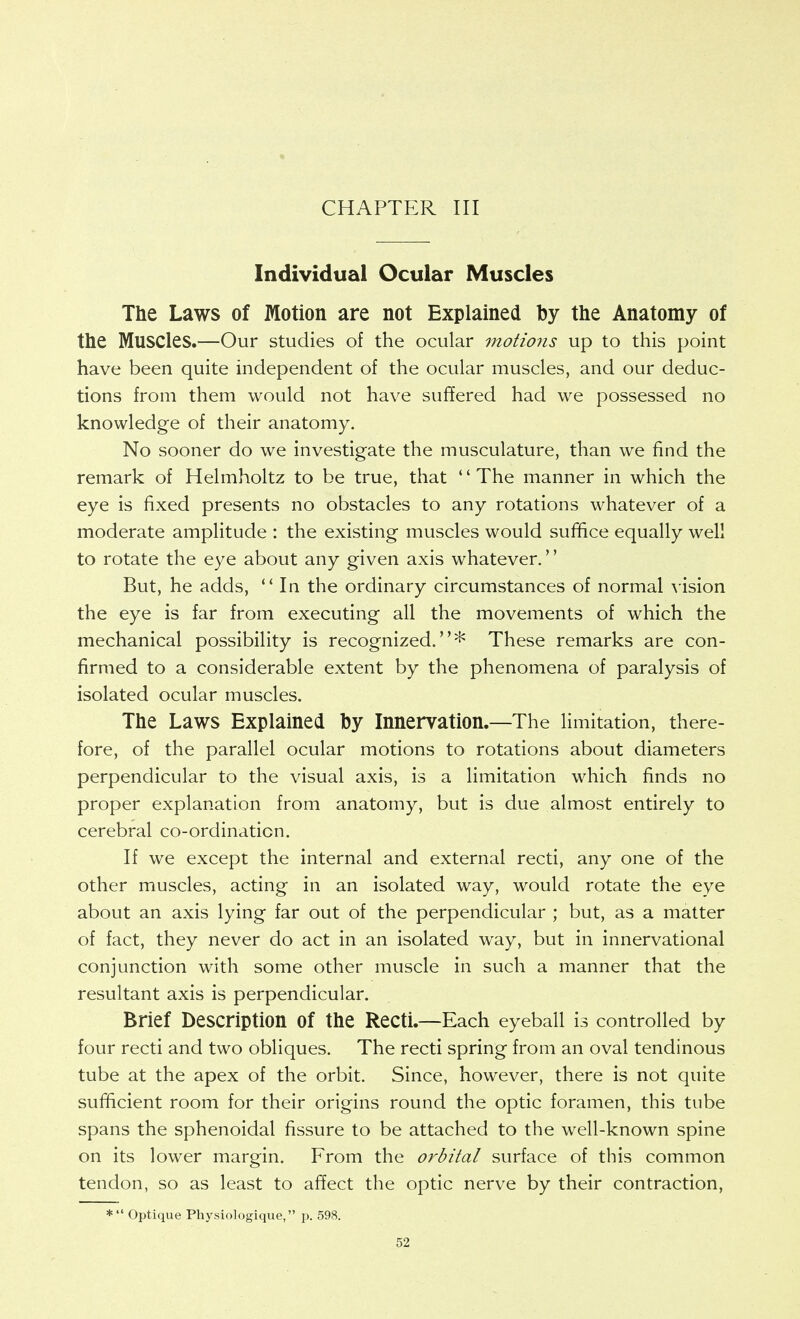 CHAPTER III Individual Ocular Muscles The Laws of Motion are not Explained by the Anatomy of the Muscles.—Our studies of the ocular motio?is up to this point have been quite independent of the ocular muscles, and our deduc- tions from them would not have suflered had we possessed no knowledge of their anatomy. No sooner do we investigate the musculature, than we find the remark of Helmholtz to be true, that The manner in which the eye is fixed presents no obstacles to any rotations whatever of a moderate amplitude : the existing muscles would suffice equally well to rotate the eye about any given axis whatever,'' But, he adds,  In the ordinary circumstances of normal \ ision the eye is far from executing all the movements of which the mechanical possibility is recognized.* These remarks are con- firmed to a considerable extent by the phenomena of paralysis of isolated ocular muscles. The Laws Explained by Innervation.—The limitation, there- fore, of the parallel ocular motions to rotations about diameters perpendicular to the visual axis, is a limitation which finds no proper explanation from anatomy, but is due almost entirely to cerebral co-ordination. If we except the internal and external recti, any one of the other muscles, acting in an isolated way, would rotate the eye about an axis lying far out of the perpendicular ; but, as a matter of fact, they never do act in an isolated way, but in innervational conjunction with some other muscle in such a manner that the resultant axis is perpendicular. Brief Description of the Recti.—Each eyeball is controlled by four recti and two obliques. The recti spring from an oval tendinous tube at the apex of the orbit. Since, however, there is not quite sufficient room for their origins round the optic foramen, this tube spans the sphenoidal fissure to be attached to the well-known spine on its lower margin. From the orbital surface of this common tendon, so as least to aflect the optic nerve by their contraction, * Optique Physiologique, p. 598.