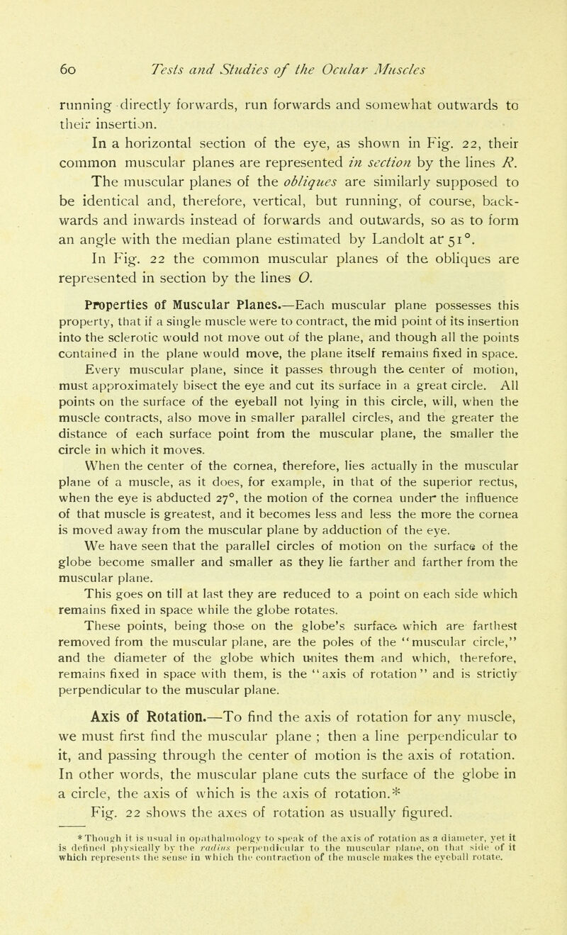 running directly forwards, run forwards and somewhat outwards to their insertion. In a horizontal section of the eye, as shown in Fig. 22, their common muscular planes are represented in section by the lines R. The muscular planes of the obliques are similarly supposed to be identical and, therefore, vertical, but running, of course, back- wards and inwards instead of forwards and outwards, so as to form an angle with the median plane estimated by Landolt at 51°. In Fig. 22 the common muscular planes of the obliques are represented in section by the lines O. Properties of Muscular Planes.—Each muscular plane possesses this property, that if a single muscle were to contract, the mid point of its insertion into the sclerotic would not move out of the plane, and though all the points contained in the plane would move, the plane itself remains fixed in space. Every muscular plane, since it passes through the. center of motion, must approximately bisect the eye and cut its surface in a great circle. AH points on the surface of the eyeball not lying in this circle, will, when the muscle contracts, also move in smaller parallel circles, and the greater the distance of each surface point from the muscular plane, the smaller the circle in which it moves. When the center of the cornea, therefore, lies actually in the muscular plane of a muscle, as it does, for example, in that of the superior rectus, when the eye is abducted 27°, the motion of the cornea under the influence of that muscle is greatest, and it becomes less and less the more the cornea is moved away from the muscular plane by adduction of the eye. We have seen that the parallel circles of motion on the surface of the globe become smaller and smaller as they lie farther and farther from the muscular plane. This goes on till at last they are reduced to a point on each side which remains fixed in space while the globe rotates. These points, being those on the globe's surface, which are farthest removed from the muscular plane, are the poles of the muscular circle, and the diameter of the globe which u-nites them and which, therefore, remains fixed in space with them, is the axis of rotation and is strictly perpendicular to the muscular plane. Axis of Rotation.—To find the axis of rotation for any muscle, we must first find the muscular plane ; then a line perpendicular to it, and passing through the center of motion is the axis of rotation. In other words, the muscular plane cuts the surface of the globe in a circle, the axis of which is the axis of rotation.* Fig. 22 shows the axes of rotation as usually figured. ♦ Though it is usual in op.ithalinology to speak of the axis of rotation as a diameter, A'et it is detined pliysically by the rm/his perpendicular to the muscular plane, on that side of it which represents the sense in which the contracfiou of the muscle makes the eyeball rotate.