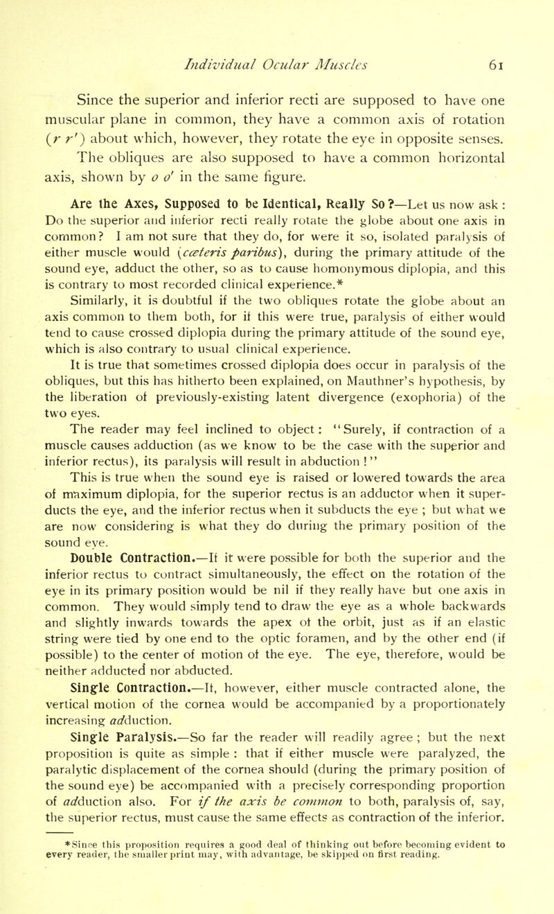 Since the superior and inferior recti are supposed to have one muscular plane in common, they have a common axis of rotation (r r') about which, however, they rotate the eye in opposite senses. The obliques are also supposed to have a common horizontal axis, shown by o o' in the same figure. Are the Axes, Supposed to be Identical, Really So ?—Let us now ask : Do the superior and inferior recti really rotate the globe about one axis in common? I am not sure that they do, for were it so, isolated paralysis of either muscle would ycceteris paribus), during the primary attitude of the sound eye, adduct the other, so as to cause homonymous diplopia, and this is contrary to most recorded clinical experience.* Similarly, it is doubtful if the two obliques rotate the globe about an axis common to them both, for if this were true, paralysis of either would tend to cause crossed diplopia during the primary attitude of the sound eye, which is also contrary to usual clinical experience. It is true that sometimes crossed diplopia does occur in paralysis of the obliques, but this has hitherto been explained, on Mauthner's hypothesis, by the liberation of previously-existing latent divergence (exophoria) of the two eyes. The reader may feel inclined to object: Surely, if contraction of a muscle causes adduction (as we know to be the case with the superior and inferior rectus), its paralysis will result in abduction !  This is true when the sound eye is raised or lowered towards the area of mt^ximum diplopia, for the superior rectus is an adductor when it super- ducts the eye, and the inferior rectus when it subducts the eye ; but what we are now considering is what they do during the primary position of the sound eye. Double Contraction.—If it were possible for both the superior and the inferior rectus to contract simultaneously, the effect on the rotation of the eye in its primary position would be nil if they really have but one axis in common. They would simply tend to draw the eye as a whole backwards and slightly inwards towards the apex ot the orbit, just as if an elastic string were tied by one end to the optic foramen, and by the other end (if possible) to the center of motion of the eye. The eye, therefore, would be neither adducted' nor abducted. Singfle Contraction.—It, however, either muscle contracted alone, the vertical motion of the cornea would be accompanied by a proportionately increasing «<^duction. Single Paralysis.—So far the reader will readily agree ; but the next proposition is quite as simple : that if either muscle were paralyzed, the paralytic displacement of the cornea should (during the primary position of the sound eye) be accompanied with a precisely corresponding proportion of adducXxon also. For if the axis be common to both, paralysis of, say, the superior rectus, must cause the same effects as contraction of the inferior. *Sinne this proposition requires a good deal of thinking out before becoming evident to every reader, the smaller print may, with advantage, be skipped on first reading.
